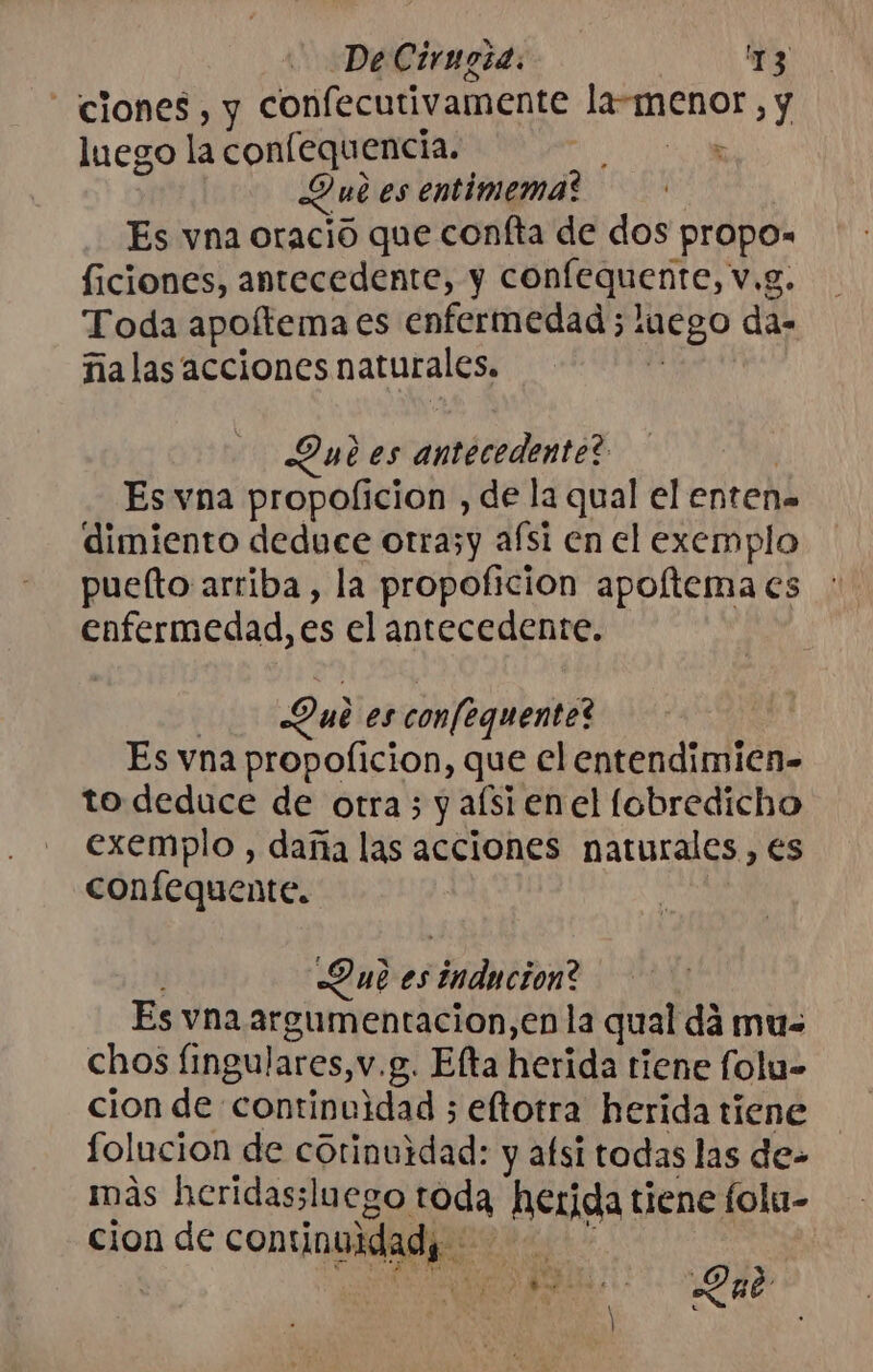 ciones, y confecutivamente cion] , y luego la conlequencia. Que es entimema? Es vna oració que confta de dos dei ficiones, antecedente, y cone HenteS v.g. Toda apoítema es enfermedad; s1Ego da- malas acciones naturales, Outes antecedente? Es vna propoficion , de la qual el entens dimiento deduce otrazy afsi en el exemplo puefto arriba, la propoficion apoíftema es enfermedad, es el antecedente. Qui es confequente? | Es vna propoficion, que el entendimien- to deduce de otra; y afsi enel fobredicho exemplo , daña las acciones naturales , es confequente. Dub es Alati Es vna argumentacion,en la qual da mu- chos fingulares, v.g. Elta herida tiene folu- cion de continuidad ; eftotra herida tiene folucion de cótinuidad: y afsi todas las de- más heridassluego toda herida tiene folu- cion de continuidad, bed a