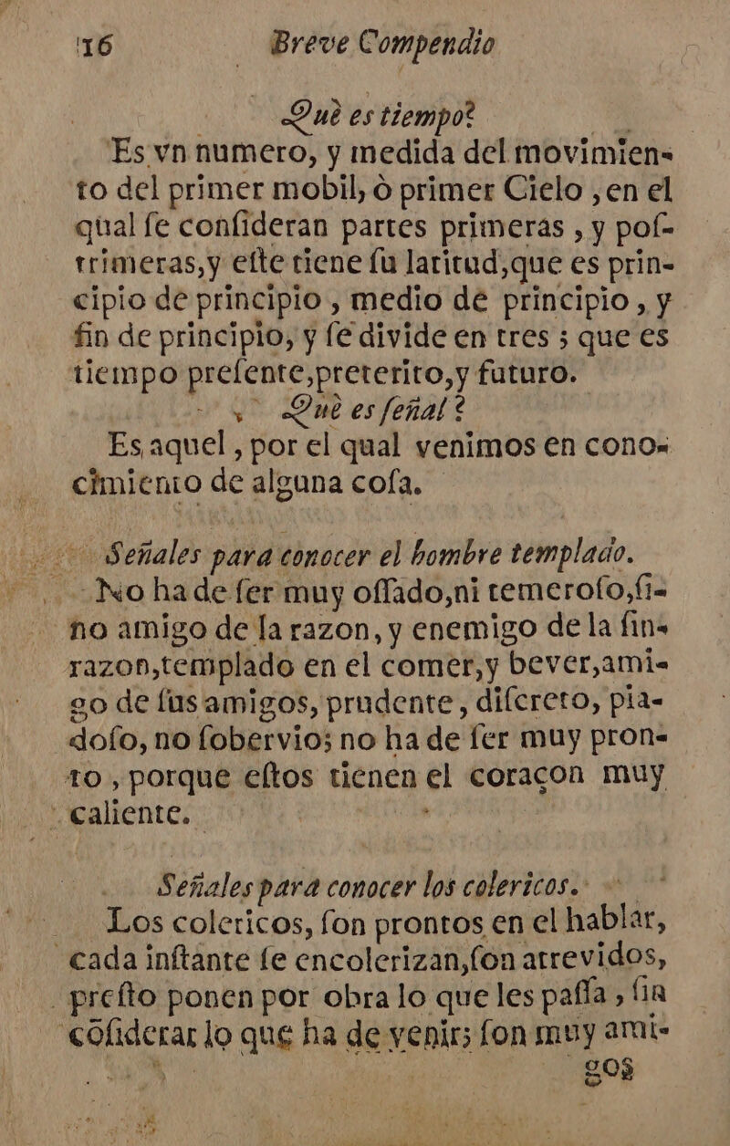 Lué es tiempo? No Es vn numero, y medida del movimien= to del primer mobil, o primer Cielo ,en el qual le confideran partes primeras , y pof- rrimeras,y efte tiene lu laritud,que es prin- cipio de principio , medio dé principio, y fin de principio, y fe divide en tres ; que es tiempo prefente,preterito,y futuro. Did es feñal? Es, aquel , por el qual venimos en cono. cimiento de alguna cola. 00 Señales para conocer el hombre templado. no amigo de la razon, y enemigo de la fins razon,templado en el comer, y bever,ami- go de lus amigos, prudente, dilereto, pia- doío, no fobervio; no ha de ler muy pron- to , porque eltos tienen el coracon muy caliente. . Señales para conocer los colericos.. Los colericos, fon prontos en el hablar, cada inftante le encolerizan,fon atrevidos, - prefto ponen por obra lo queles pafía, fa «coliderar lo que ha de yenir; fon muy arts A qu AS 90$ y » DN