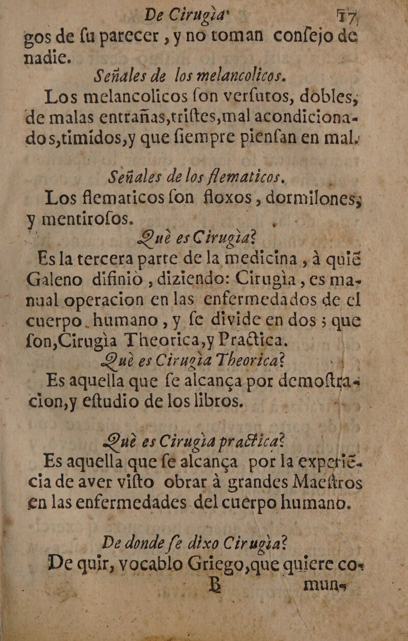 gos de lu parecer , y no toman confejo de nadie. Señales de los melancolicos. ] Los melancolicos fon verfutos, dobles, de malas entrañas,triltes,mal acondiciona- dos,timidos,y que fliempre pienfan en mal. Señales de los fematicos, | Los flemaricos lon floxos, dormilones; y mentirofos. j e One es Cuca? Esla tercera parte de la medicina ,4 quid. Galeno difinio , diziendo: Cirugla, es mas nual operacion en las enfermedados de cl cuerpo. humano, y fe divide en dos ; que on ¡Cirugia Theorica,y Praética. Que es Cirugza Theorica? o - Esaquella que fe alcanca por demo(tras cion,y €ltudio de los libros. 4 1 É Lui e esCirugia Draco? a dl Es aquella que fe alcanga por la experié. | cia de aver vilto obrar á grandes Macítros en las enfermedades del cuérpo humano. / De donde fe ae Cirugia? | De quir, vocablo cas, que quiere cos B ¿Inda k Ñ e «L ets ds ¿ »