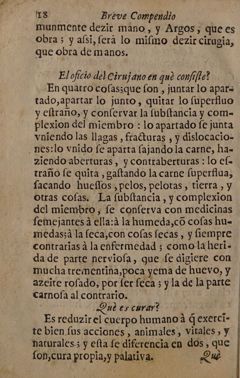 munmente dezir mano , y Argos, que es obra 5 y alsi,fera lo miímo dezir cirugia, que obra de manos. E El oficio del Cirujano en qué confifte? En quatro cofas;que fon , juntar lo apats tado,apartar lo junto, quitar lo fuperfluo y eltrano, y confervar la fubítancia y com= plexion del miembro : lo apartado fe junta vniendo las llagas , frafturas , y dislocacio- .nes:lo vnido fe aparta fajando la carne, ha= ziendo aberturas , y contraberturas : lo el= traño [e quita , gaftando la carne fuperflua, lacando hueflos , pelos, pelotas, tierra , y otras cofas. La fubltancia , y complexion del miembro, fe conferva con medicinas -femejantesa ella:á la hameda,có cofas hu- medas;a la feca,con colas fecas , y fiempre - contrarias a la enfermedad 3 comola heri- da de parte nervioía, gue «(e digiere con : mucha trementina,poca yema de huevo, y azeite rofado, por fer feca ; y la de la parte carnoía al contrario. | ut es curar? Es reduzirel cuerpo humano á q exerci- te bien. (us acciones , animales, vitales , y haturales; y efta fe diferencia en dos, que fon,cura propia,y palativa. QUe