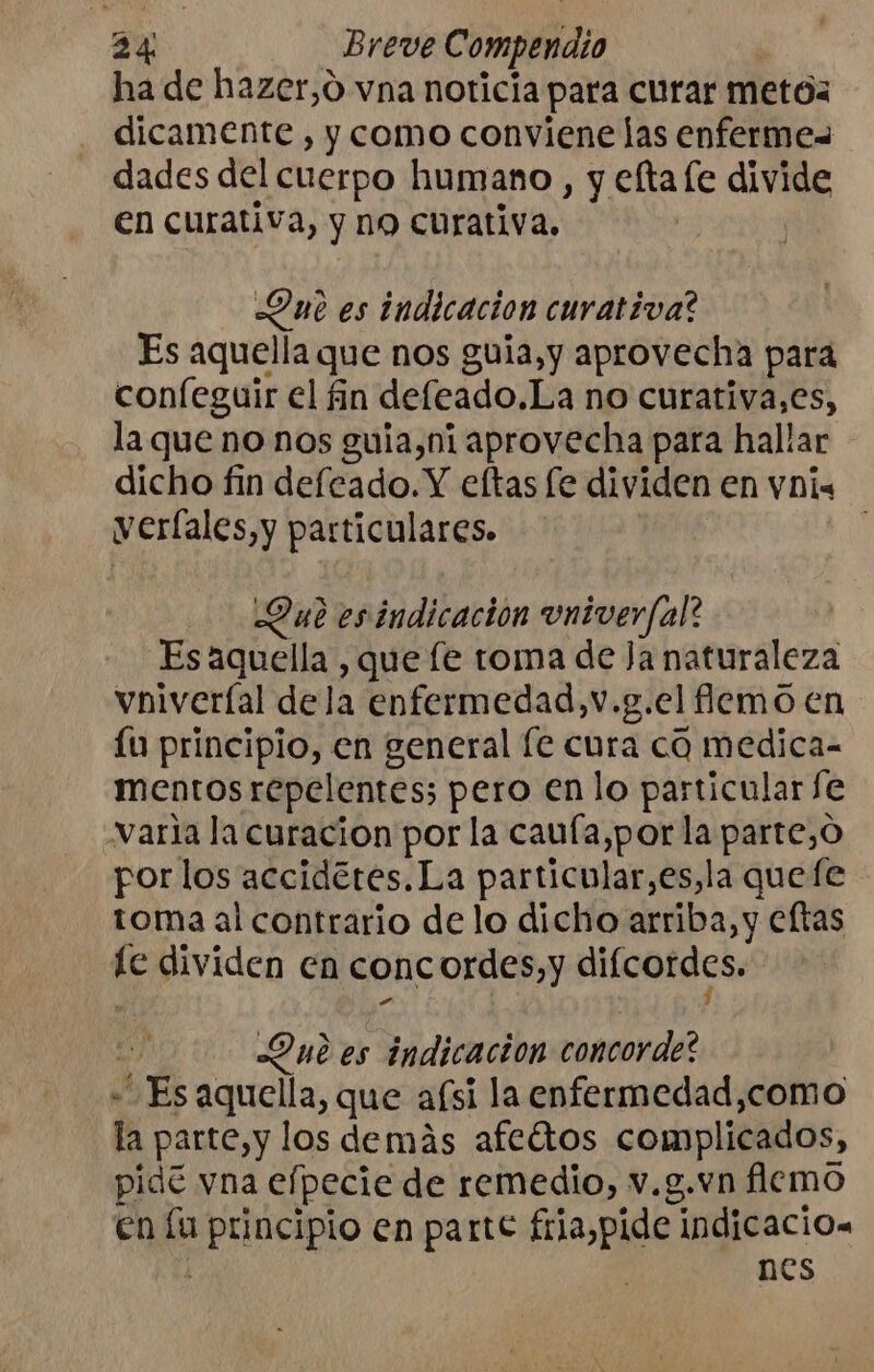 ha de hazer,o vna noticia para curar metos dicamente , y como conviene las enferme= dades del cuerpo humano, y eflta le divide en curativa, y no curativa. Que es indicación curativa? Es aquella que nos guia, y aprovecha para confeguir el in defeado.La no curativa,es, la queno nos guia,ni aprovecha para hallar dicho fin defeado.Y eftas fe dividen en vnis veríales,y particulares. Que esindicacion vniver/al? Es aquella , que le toma de Ja naturaleza vniveríal dela enfermedad,v.g.el flemo en £u principio, en general fe cura cd medica- mentos repelentes; pero en lo particular fe varia la curacion por la caufa,por la parte,O por los accidétes.La particular,es,la quefe toma al contrario de lo dicho arriba, y eftas hE dividen en conc ordes,y difcordes, Que es indicacion concorde? LES aquella, que afsi la enfermedad,como la parte,y los demás afeétos complicados, pidé vna elpecie de remedio, v.g.vn flemo en la oo en parte fria,pide indicacios nes