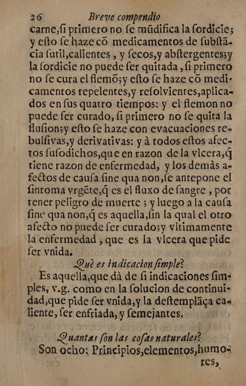 carne, fi primero no fe múdifica la fordicie; y efto le hazecó medicamentos de [ubltá. cia furil, calientes , y [ecos,y abltergentes;y la lordicie no puede [er quitada , (1 primero no fe cura el fiemo;y elto le haze co medi: camentos repelentes, y relolvientes,aplica= dos en lus quatro tiempos: y el flemon no puede fer curado, Íi primero no (fe quita la fiufion5y efto fe haze con evacuaciones rea bulfivas,y derivativas: y á todos eltos afec= tos fulodichos,que en razon dela vlcera,Q tiene razon de enfermedad, y los demás a- fettos de cauía fine qua non,(e antepone el linroma yrgéte,q es el laxo de (angre , por tener peligro de muerte ; y luego a la cauía fine qua non, es aquella,(in la “qual el otro afeíto no puede fer curado;y vltimamente la enfermedad ,que es la vlcera que pide fer vnida. Dub es indicacion femple? Es aquella,que dá de fi indicaciones ([im+- ples, v.g. como en la folucion de continui- dad,que pide fer vnida,y la deftemplica cas liente, ler enfriada, y lemejantes. Quantas fonlas cofas naturales? - Son ocho: Principios,elementos, humos res,