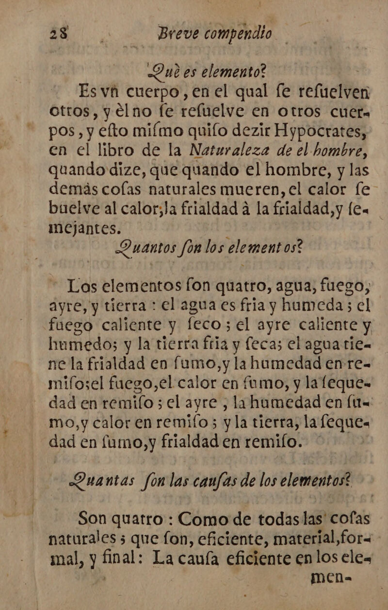 Dub es elemento? Es vh cuerpo, en el qual [e tefuclven otros, y eélno fe reluelve en otros cueta pos, y éfto miímo quiío dezir Hypocrates, en el libro de la Naturaleza de el hombre, quando dize, que quando el hombre, y las demás colas naturales mueren, el calor [e buelve al calor;la frialdad a la frialdad, y [ea mejantes. - Quantos Jon los elementos? Los elementos fon quatro, agua, fuego, ayre, y tierra : el agua es fria y humeda ; el fuego caliente y feco; el ayre caliente y humedo; y la tierra fria y feca; el agua tien ne la frialdad en fumo, y la hamedad en re- mifosel fuego,el calor en fumo, y la leque- dad en remilo ; el ayre , la humedad en (U= mo,y calor en remifo; y la tierra, la feques dad en fumo, y frialdad en remilo. * Duantas fon las caufas de los elementos? Son quatro : Como de todaslas' cofas naturales 3 que fon, eficiente, material,for= mal, y hal: La cauía eficiente enlos eles MECn-