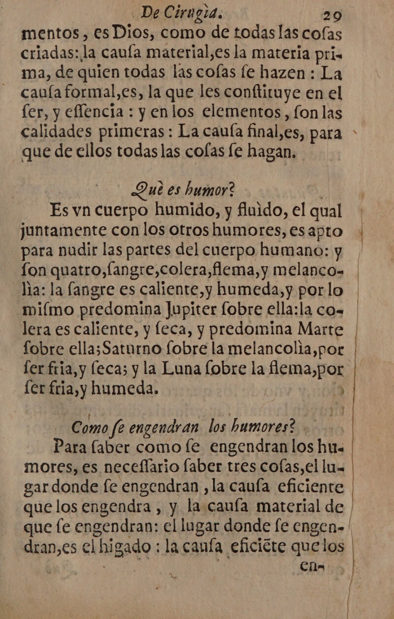 mentos, es Dios, como de todas las colas criadas: la caufa material,es la materia pri. ma, de quien todas las colas fe hazen : La cauía formal,es, la que les conftituye en el fer, y eflencia : y enlos elementos, fon las que de ellos todas las colas fe hagan, Que es humor? Es vn cuerpo humido, y fluido, el qual juntamente con los otros humores, es apto para nadir las partes del cuerpo humano: y fon quatro, langre,colera,flema,y melanco- lia: la fangre es caliente, y humeda,y por lo miímo predomina Jupiter fobre ella:la co= lera es caliente, y leca, y predomina Marte fobre ella;Saturno fobre la melancolia,por [er fria, y leca; y la Luna [obre la flema,por [er fria, y humeda. : Como fe engendran. los humores? Para laber como le engendran los hu. mores, es neceflario faber tres colas,el lu= gardonde fe engendran ,la cauía eficiente que fe engendran: el lugar donde [e engen»' dran,es el higado : la canía eficicte quelos | Ch | [ |