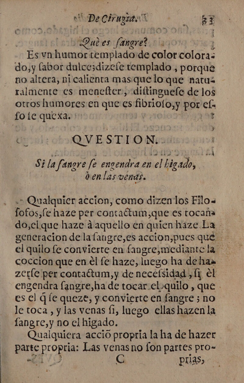 e Decirugits A Sul es fat | Es vn humor templado de color dolóras do,y labor dulcesdizete templado , porque no altera, ni calienta mas.que lo que natu ralmente es mencfter., diltingueíe de los otros humores en que es fibrioloyy por ela o ie ae ¡18 oa! QUESTION. p) Sila faner 2 f encendra en ey rro NO den Las VENAS. * Qualquier accion, como dizenlos Filo fofos,fe haze per contaétum,que es tocana do,cl que haze á aquello en quien haze La generacion de lafangre,es accion,pues qué E el quilo fe convierte en fangre,mediante la coccion que en él le haze, luego ha de Hu» zeríe per contaétum,y de necelsidad . yÍ1 el engendra fangre,ha de tocar.el-quilo , que - ese q [e queze, y convierte en fangre 3 no Je toca, y las venas (1, luego ellas hazen la sets no cl higado. ualquiera accio propria la ha de hazer parte peon Las venas no fon partes pro- a Cc prias,