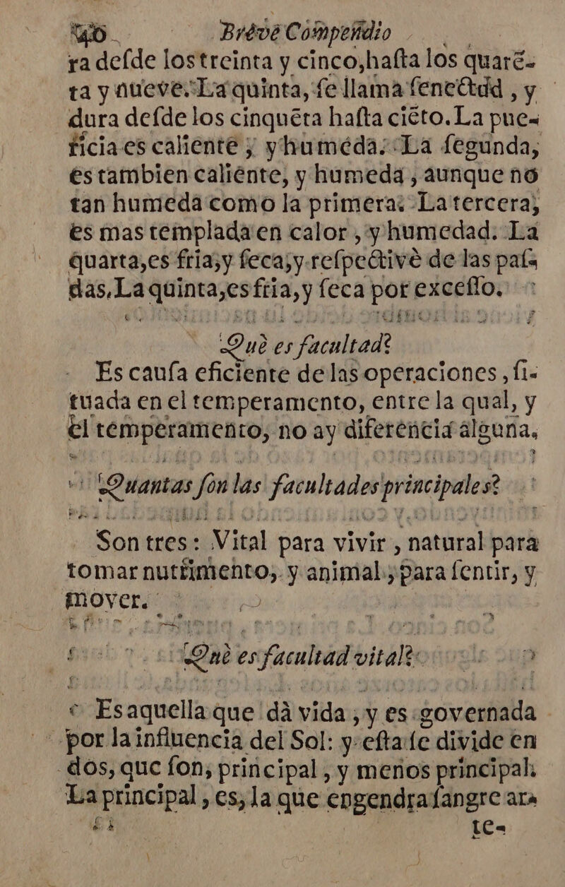 ra deíde lostreinta y cinco,hafta los quaré.. ta y nueve La quinta, fe llama feneótdd , y dura defde los cinquéra hafta ciéto.La pue ficiaes caliente y yhuméda; La fegunda, estambien caliénte, y humeda, aunque no tan humeda como la primera: Latercera, es mas templada en calor , y humedad. La quarta,es fria,y feca;y.relpedtive de las país das,La quinta,esfria, y feca por exceflo, 6%. PE 0-0 DUI ¡POE Y Due es facultad? Es cauía eficiente delas operaciones, Íl- tuada en el temperamento, entre la qual, y el temperamento, no ay diferencia alguna, + Ouantas fonlas facultades principales? Son tres: Vital para vivir, natural para Co £ t . &gt; na . tomar nutrimento, y animal, para lentir, y | OVer. e po s q he: £ | [Om esfacultad vital: sae e Esaquellaque dá vida y es . sovernada por la influencia del Sol: y-efta:(e divide en dos, que fon, principal, y menos principal. La principal, es, la que engendra langre ara 1