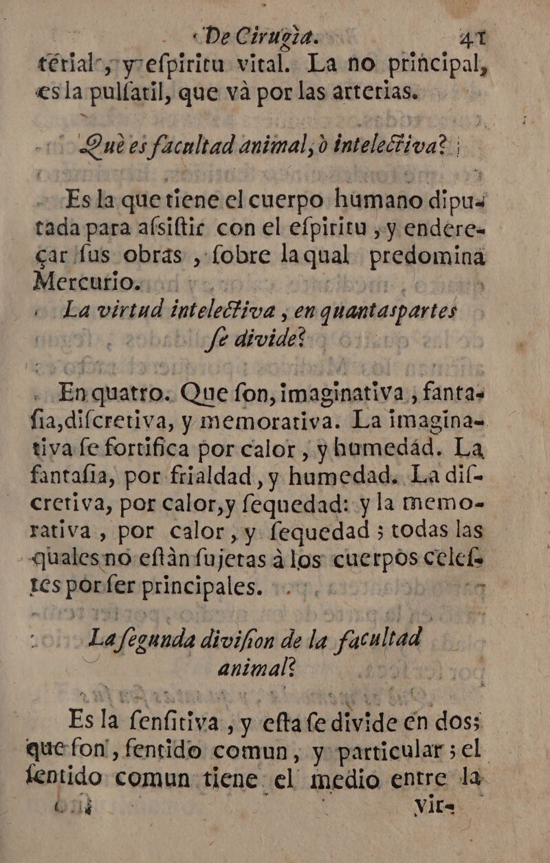 ; «De Cirueza. 4T térialc; yrefpiricu vital. La no principal, «esla pulíaril, que vá por las arterias. Que es facultad animal, d intelectiva? ; Es la que tiene el cuerpo humano dipus tada para aísiftic con el efpiritu , y endere- car fus obras , lobre laqual predomina Mentatñionod yaris DY e ; La virtud intelectiva , enquantaspartes | Je divide? En quatro. Que fon, imaginativa , fantas fia,diícretiva, y memorariva. La imagina= tiva fe fortifica por calor, yhtumedád. La fantafia, por frialdad, y humedad. La dil- cretiva, por calor, y fequedad: y la memo- rativa , por calor, y: fequedad 5 todas las «ualesno eftánfujeras a los cuerpos celefs tcs porfer principales... de La/egunda divifion de la facultad ) animal: ol beta Es la fenfitiva, y eftafe divide en dos; quefon', fentido comun, y particular ;el tentido comun tiene el medio entre la