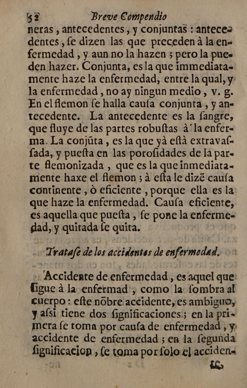 neras , antecedentes, y conjuntas : antecea dentes, fe dizen las que precedena la.en- fermedad , y aun no la hazen 5 pero la pue. den hazer. Conjunta, esla que immediata= mente haze la enfermedad, entre la qual, y: la enfermedad , no ay ningun medio, v. g. En el lemon fe halla cauía conjunta, y an- tecedente. La antecedente es la fangre, que fluye de las partes robuftas á'la enfer- ma. La conjúta , es la que yá eltá extravaf= fada, y puelta en las porofidades de la par= te flemonizada , que es la queinmediata- mente haxe el fiemon ; 4 efta le dizé cauía continente , Ó eficiente , porque ella es la: que haze la enfermedad. Caulía eficiente, es aquella que puelta , le pone la enferme= glad, y quirtada te quita. | .Tratafe de los accidentos de enfermedad. 2 Accidente de enfermedad, es aquel que: ligue a la enfermad'; como la: fombra al cuerpo : elte nobre accidente, es ambiguo, y aísi tiene dos fignificaciones en la pri= mera fe toma por cauía de enfermedad , y; accidente de enfermedad ; en la fegunda Lignificacion , le tama porfolo e) acciden.