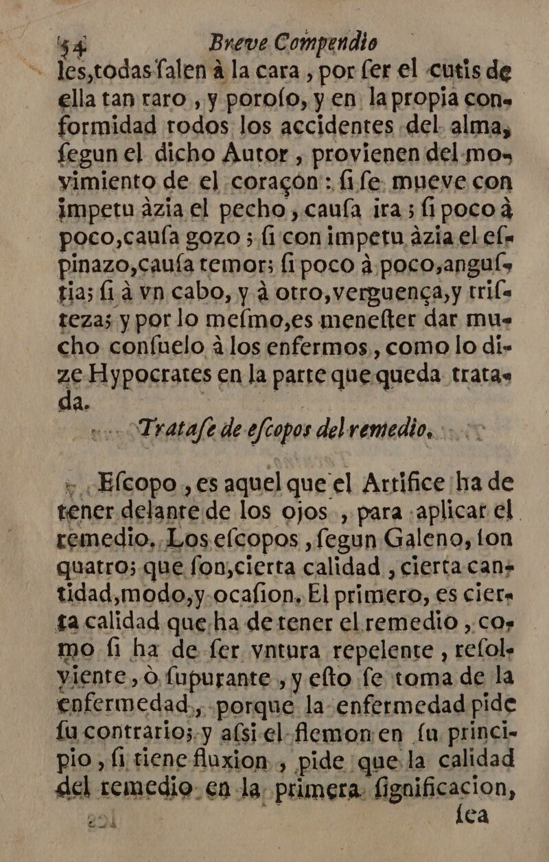 -- les,todasfalen a la cara , por fer el cutis de ella tan raro , y poroío, y en la propia cons formidad todos los accidentes .del- alma, fegun el dicho Autor , provienen del.mox yimiento de el coracón:: (1.fe. mueve con impetu ázia el pecho, cauía ira; fipocoa poco,cauía gozo ; (1 .conimpetn ázia el el. pinazo,cauía temor; fipoco 4. poco,anguís tias [1á vn cabo, y á otro, verguenca,y tri teza; y por lo mefmo,es menelter dar mus cho confuelo 4. los enfermos, como lo di- q Hypocrates en la parre quequeda tratas da. | vo. Tratafe de efcopos del remedio... + ¡Elcopo , es aquel que el Artifice ¡ha de tener delante de los ojos. , para «aplicar el. remedio, Loselcopos ,fegun Galeno, ton quatro; que fon,cierta calidad , ciertacan tidad,modo,y.ocafion. El primero, es cier ta calidad queha de tener el remedio ,.cos mo fi ha de fer yntura repelente , refol» yiente,o fupurante , y efto fe toma de la enfermedad,, «porque la enfermedad pide lu contrarioz.y afsi-el-fiemonen fu princi- pio, fi.riene fluxion , pide que la calidad del remedio: €n la; primera. caia ¡2 ey ea e e Lodo be