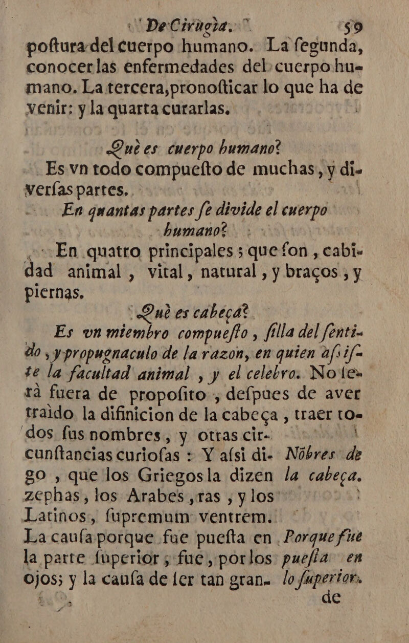 DeCirigra.* $9 pofturadel cuerpo humano. La fegunda, conocerlas enfermedades del cuerpo hu. mano. La tercera,pronofticar lo que ha de venir; y la quarta curarlas. | Que es cuerpo humano? Es vn todo compuefto de muchas, y di. verías partes. | ÓN En guantas partes fe divide el cuerpo humano? . En quatro principales ;quefon , cabi. dad animal, vital, natural, y bracos , y piernas. | | Qui es cabeca? Es vnmiembro compuefto, filla del fenti- do , y propugnaculo de la razon, en quien afsifo te la facultad animal , y el celebro. Note» rá fuera de propolito , defpues de aver traido. la difinicion de la cabeca , traer t0. dos fus nombres, y otrascir= 0 cunftancias curiofas : Y aísi di- Nóbres de go , que los Griegosla dizen la cabeca. zephas, los Arabes,ras , y los Latinos:, fúupremum: ventrem.. La caufa porque fue puelta en , Porque fue la parre fuperior; fue, porlos puefia en ojos; y la cauía de ler tan gran. lo a hu, e