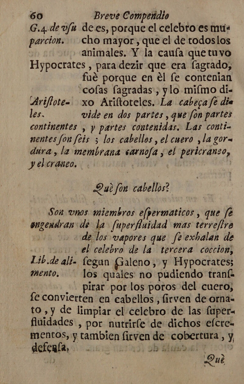 G.4.de v/u dees, porque el celebro es mus parcion. cho mayor, que el de todoslos animales. Y la cauía que tuvo Hypocrates , para dezir que era fagrado, fué porque en el [e contenían colas fagradas', ylo miímo di= Ariflote=. xo Ariltoteles. La cabera fe día les. vide en dos partes , que Jon partes continentes , y partes coutenidas. Las conti. mentes fon feis ; los cabellos , el cuero ,la gora dura, la membrana sarno/a y el pericranzo, yelcranco. | Du? fon cabellos? Son vnos miembros efpermaticos , que fé engendran: de la fuperfluidad mas terreffre de los vapores que fe exbalan de 2. eb celebro de la tercera coccion, Lib.de alí. fegun Galeno, y Fypocrates; mento. los quales no pudiendo tranfa _ pirar por los poros del cuero, fe convierten en cabellos, firven de orna- to , y de limpiar el celebro de las fuper- fiuidades, por nutrirle de dichos efcre= mentos, y tambien firven de cobertura, y, defenía, e , 2194 DO iTE hs : o ue