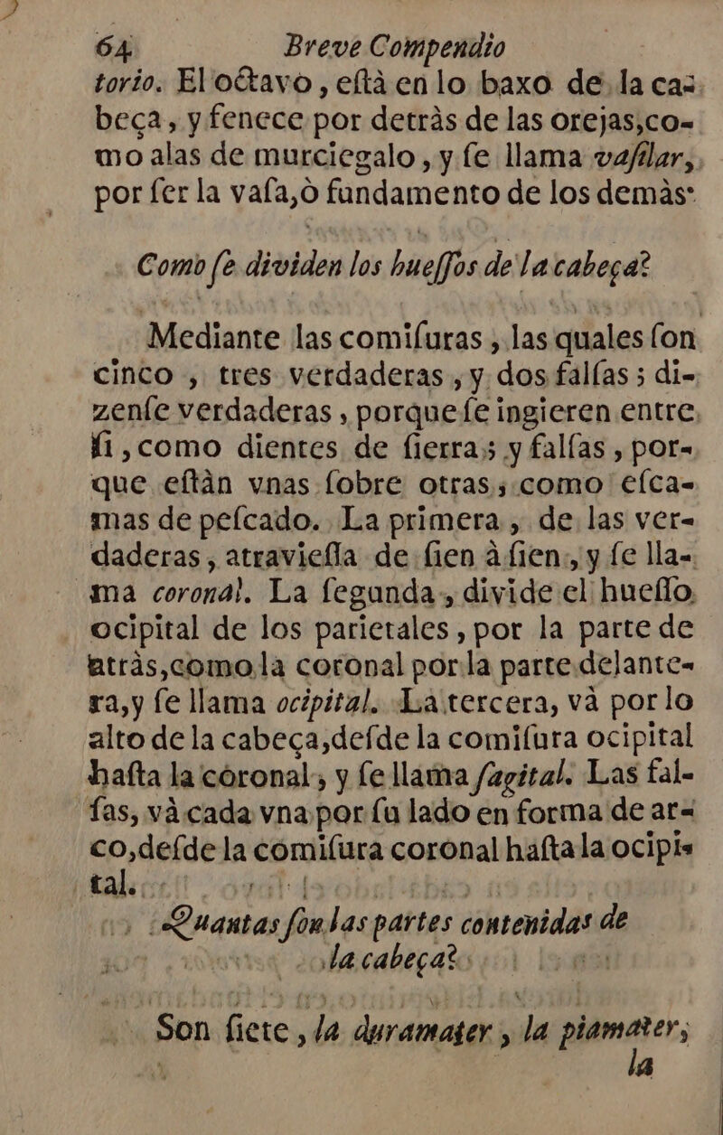 torio. El oítavo , eltienlo baxo de. la cas beca, y fenece por detrás de las orejas,co- mo alas de murciegalo, y le llama vaflar, por fer la vafa,o fundamento de los demás Como fe dividen los bmeljos de lacabega? Mediante las comifuras , las quales (on cinco , tres verdaderas , y. dos fallas 5 di= zenle verdaderas , porqueíe ingieren entre, í1,como dientes de fierras y fallas , por= que eftán vnas [obre otras s.como €lca- mas de pelcado. La primera, de las ver= daderas , atraviefla de fien afien,, y le lla= ma corona!. La feganda., divide el huello, ocipital de los parietales , por la parte de trás,comola coronal porla parte delante= ra,y le llama ocipital. Latercera, vá porlo alto de la cabeca,defde la comifura ocipital haíta la coronal; y le llama /agital. Las tal- ías, vá cada vna por Lu lado en forma de ar= co,deíde la cóomilura coronal haftala ocipis o, ¡Quantas fondas partes contenidas de 10a nba caber nilo Son fiete, la duramaser , la pues, A | 4