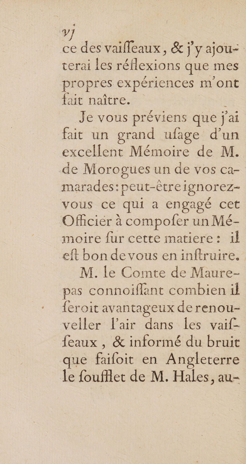 y É des vaifleaux, & j'y ajou- cerai les réflexions que mes propres expériences m'ont fait naître. Je vous préviens que j'ai fait un grand ufage d’un excellent Mémoire de M. de Morogues un de vos ca- marades:peut-êtreignorez- vous ce qui a engagé cet Officier à compofer un Mé- moire fur cette matiere: il _eft bon de vous eninftruire. M. le Comte de Maure- pas connoiflant combien il feroit avantageux de renou- veller lair dans Îles vaif- feaux , & informé du bruit que failoit en Angleterre le foufflet de M. Hales, au-