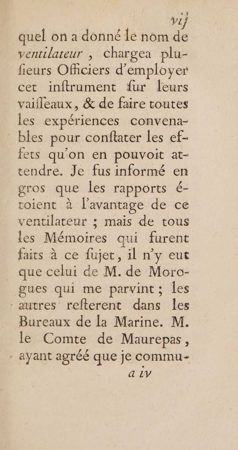 quel on a donné Île nom de ventilateur , chargea plu- fieurs Officiers d'employer cet inftrument fur leurs vaifleaux, &amp; de faire toutes les expériences convena- bles pour conftater les ef- fets qu'on en pouvoit at- tendre. Je fus informé en gros que Les rapports é- roient à l'avantage de ce ventilateur ; mais de tous les Mémoires qui furent faits à ce fujet, il n’y eut _ que celui de M. de Moro- gues qui me parvint; les autres refterent dans Îes Bureaux de la Marine. M. le Comte de Maurepas, - ayant agréé que je commu a EY