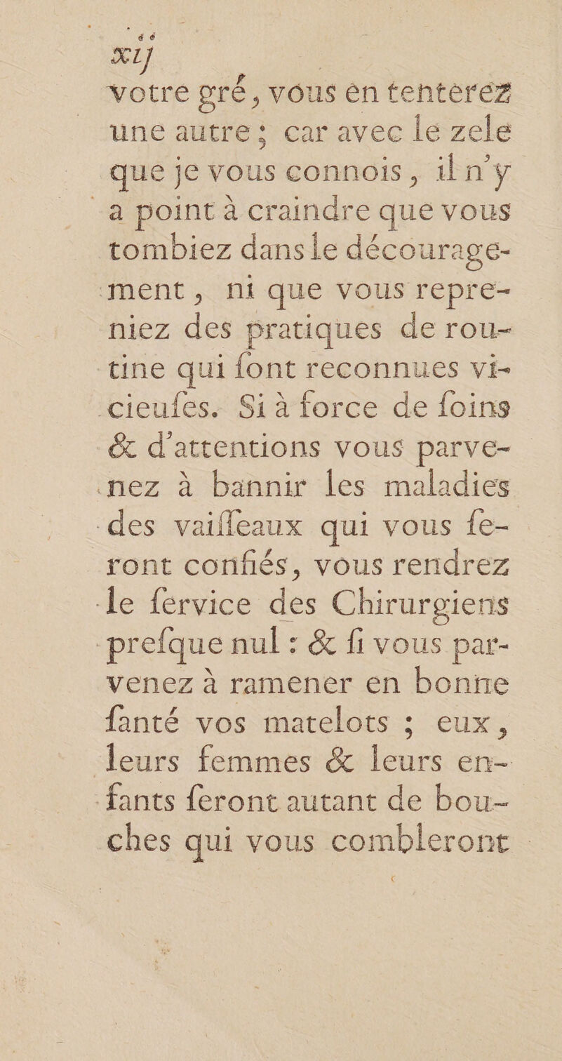 votre pré, vous en tentèrez une autre: çar avec le zele que je vous connois, ilny -a point à craindre que vous tombiez dans le décourage- ment, ni que vous repre- niez des pratiques de rou- tine qui font reconnues vi- cieufes. Si à force de foins &amp; d’'attentions vous parve- nez à bannir les maladies des vaifleaux qui vous fe- ront confiés, vous rendrez le fervice des Chirurgiens -prefque nul : &amp; fi vous par- venez à ramener en bonne fanté vos matelots ; eux, leurs femmes &amp; leurs en- fants feront autant de bou- ches qui vous combleront