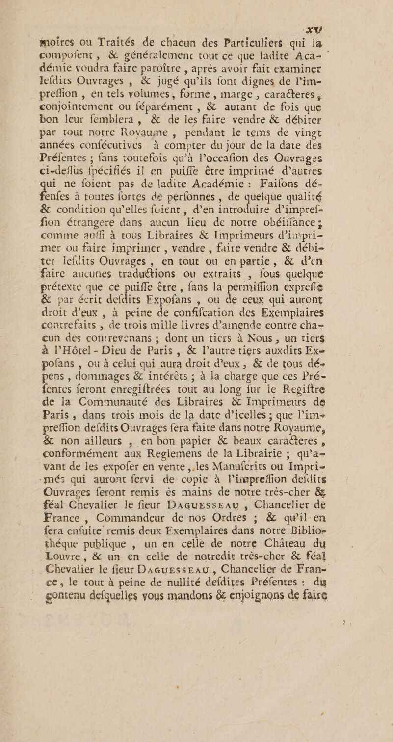 moires où Traités de chacun des Particuliers qui 14 compofent, &amp; généralement tout ce que ladite Aca= démie voudra faire paroître , après avoir fait examiner lefdits Ouvrages , &amp; jugé qu’ils font dignes de l’im- preffion , en tels volumes, forme , marge , caraéteres, conjointement ou féparément , &amp; autant de fois que bon leur femblera , &amp; de les faire vendre &amp; débiter par tour notre Royaume , pendant le tems de vingt années confécutives à compter du jour de la date des Préfentes ; fans toutefois qu’à l’occafion des Ouvrages ci-deflus fpécifiés il en puiffle être imprimé d’autres qui ne foient pas de ladite Académie : Failons dé- fenfes à toutes fortes de perfonnes , de quelque qualité &amp; condition qu'elles fuient, d’en introduire d’impref- fion étrangere dans aucun lieu de notre obéiffance; comme aufli à tous Libraires &amp; Imprimeurs d’impri- mer ou faire imprimer , vendre , faire vendre &amp; débi- ter lefdits Ouvrages , en tout ou en partie, &amp; d’en faire aucunes traduétions ou extraits , fous quelque prétexte que ce puifle être, fans la permiffion exprefe &amp; par écrit defdits Expofans , ou de ceux qui auront droit d’eux , à peine de confifcation des Exemplaires contrefaits , de trois mille livres d'amende contre cha- cun des contrevenans ; dont un tiers à Nous , un tiers à l’Hôtel - Dieu de Paris , &amp; l’autre tiers auxdits Ex= polans , où à celui qui aura droit d'eux, &amp; de tous dé pens , dommages &amp;z intérèts ; à la charge que ces Pré- fentes feront enregiftrées tout au long fur ie Repiftre de la Communauté des Libraires &amp; fmprimeurs de Paris, dans trois mois de la date d’icelles ; que lim preffion defdits Ouvrages fera faite dans notre Royaume, $&amp; non ailleurs ,; en bon papier &amp; beaux caraëteres , conformément aux Reglemens de la Librairie ; qu’a- vant de les expofer en vente ,.les Manufcrits ou Impri- -mé: qui auront fervi de copie à liimprefion defdits Ouvrages feront remis ès mains de notre très-cher &amp; féal Chevalier lé fieur DaGuEssEAu , Chancelier de France , Commandeur de nos Ordres ; &amp; qwil-en fera enfuite remis deux Exemplaires dans notre Biblio- théque publique , un en celle de notre Château du Louvre, &amp; un en celie de notredit très-cher &amp; féal Chevalier le fieur Daeuesseau , Chancelier de Fran ce, le tout à peine de nullité defdites Préfentes : dy gontenu defquelles vous mandons &amp; enjoignons de faire