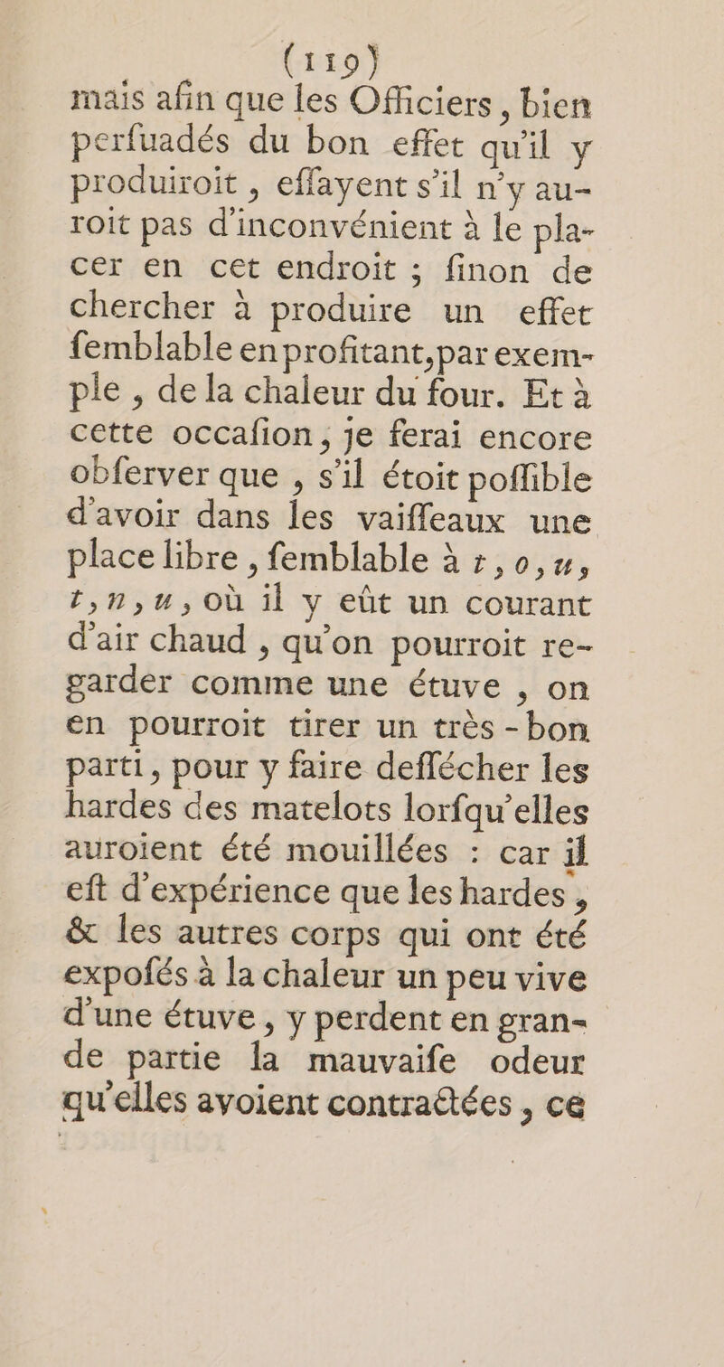 mais afin que les Officiers , bien perfuadés du bon effet qu'il y produiroit , effayent s’il n’y au- roit pas d'inconvénient à le pla- cer en cet endroit ; finon de chercher à produire un effet femblable en profitant,parexem- ple , de la chaleur du four. Et à cette occafion , je ferai encore obferver que , s’il étoit poffible d'avoir dans les vaifleaux une place libre , femblable à » ,0,#, t,n,u,Où il y eût un courant d'air chaud , qu'on pourroit re- garder comme une étuve , on en pourroit tirer un très -bon parti, pour y faire deflécher les hardes des matelots lorfqu’elles auroient été mouillées : car il eft d'expérience que les hardes, &amp; les autres corps qui ont été expofés à la chaleur un peu vive d'une étuve , y perdent en gran- de partie la mauvaife odeur qu'elles avoient contra@ées , ce