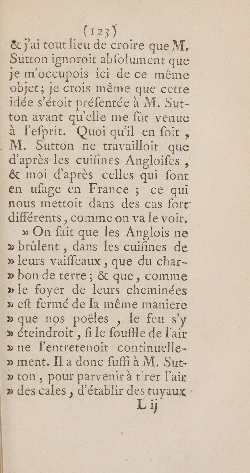 &amp; j'ai tout lieu de croire que M. Sutton ignoroit abfolument que je m'occupois ici de ce même objet; je crois même que cette idée s'étoit préfentée à M. Sut- ton avant quelle me fût venue à l’efprit. Quoi qu'il en foit, d'après les cuifines Angloifes , &amp; moi d'après celles qui font en ufage en France ; ce qui nous mettoit dans des cas fort: différents , comme on va le voir. » On fait que les Anglois ne &gt; brülent , dans les cuifines de » leurs vaiffeaux , que du char- » bon de terre ; &amp; que, comme » le foyer de leurs cheminées » que nos poëles , le feu s » éteindroit , fi le foufe de l'air »ne l'entretenoit continuelle- » ment. Il a donc fuff à M. Sut- » ton, pour parveniratrer l'air » des cales , d'établir des tuyaux : Li