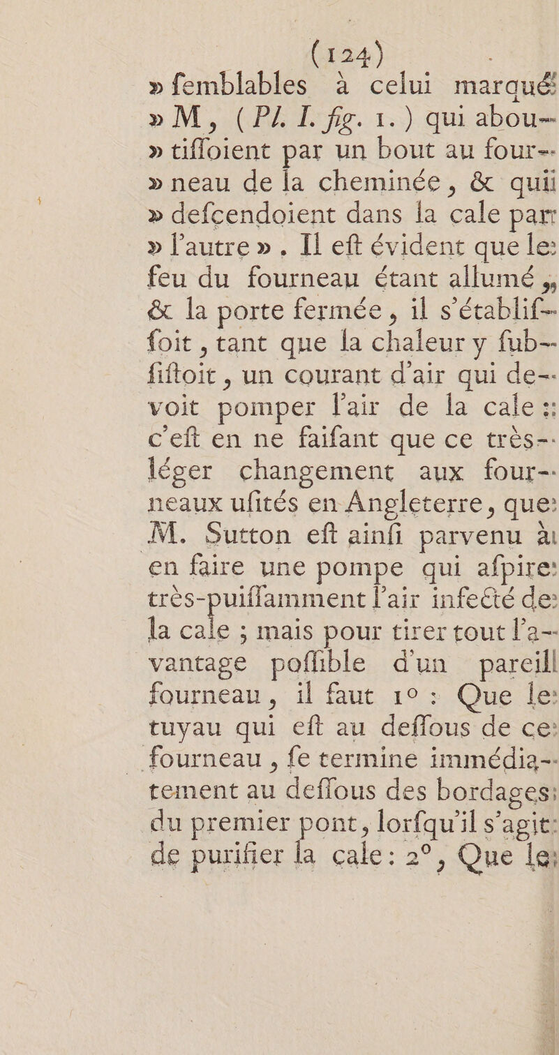 » femblables à celui marqué! » M, (PAL fig. 1.) qui abou- » tifloient par un bout au four » neau de la cheminée, &amp; qui » defcendoient dans la cale par » l’autre ». Il eft évident que le: feu du fourneau étant allumé , &amp; la porte fermée, il s’établif-- foit , tant que la chaleur y fub-- fiftoit , un courant d'air qui de-- voit pomper fair de la cale: c'eft en ne faifant que ce très-- léger changement aux four- neaux ufités en Angleterre, que: M. Sutton eft ainfi parvenu à en faire une pompe qui afpire: très-puiflamment l'air infe€té de: la ne ; mais pour tirer tout l’a-- vantage poflible d'un pareil fourneau, il faut 1° : Que le: tuyau qui eft au deffous de ce: fourneau , fe termine immédia-. tement au deffous des bordages: du premier pont, lorfqu'il s’agit: de purifier la cale: 2°, Que Le: