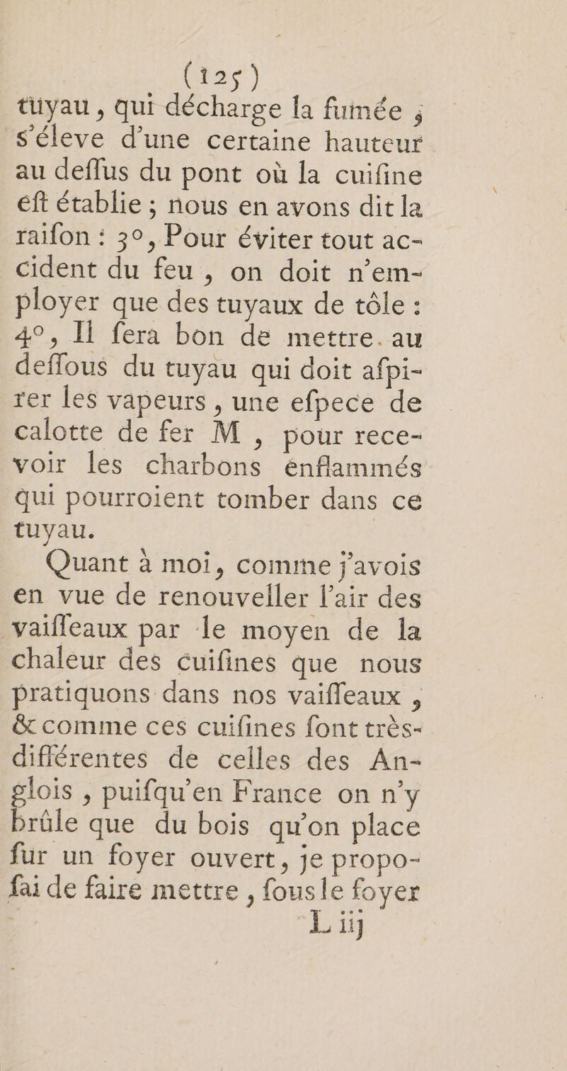 ms } tuyau, qui décharge la fumée , s'éleve d’une certaine hauteur au deflus du pont où la cuifine éft établie ; nous en avons dit la raifon : 3°, Pour éviter tout ac- cident du feu , on doit n’em- ployer que des tuyaux de tôle : 4°, Il fera bon de mettre. au deflous du tuyau qui doit afpi- rer les vapeurs , une efpece de calotte de fer M , pour rece- voir les charbons énflammés qui pourroient tomber dans ce tuyau. Quant à moi, comme j'avois en vue de renouveller l'air des vaifleaux par le moyen de la chaleur des Cuifines que nous pratiquons dans nos vaifleaux , &amp; comme ces cuifines font très- différentes de celles des An- lois , puifqu’en France on n’y Préle que du bois qu’on place fur un foyer ouvert, je propo- fai de faire mettre , fousle foyer | ii}