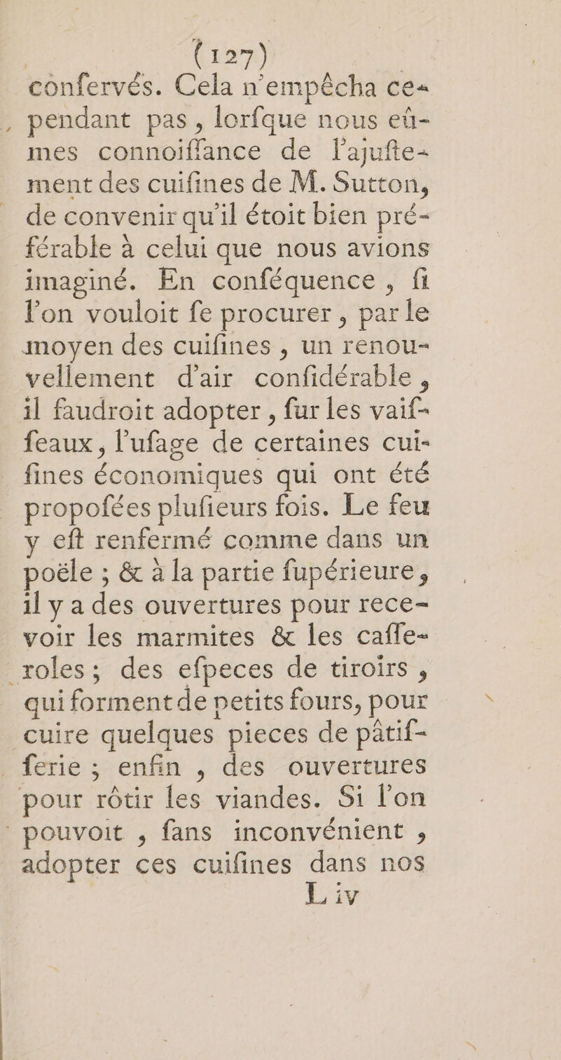 confervés. Cela n'empêcha ce= pendant pas, lorfque nous eü- mes connoiffance de lajufte- ment des cuifines de M. Sutton, de convenir qu'il étoit bien pré- férable à celui que nous avions imaginé. En conféquence, fi lon vouloit fe procurer, parle vellement d'air confidérable, il faudroit adopter , fur les vaif- feaux, l’ufage de certaines cui- fines économiques qui ont été propofées plufieurs fois. Le feu eft renfermé comme dans un poële ; &amp; à la partie fupérieure, il y a des ouvertures pour rece- voir les marmites &amp; les cafle- qui forment de petits fours, pour cuire quelques pieces de patif- adopter ces cuifines dans nos L iv