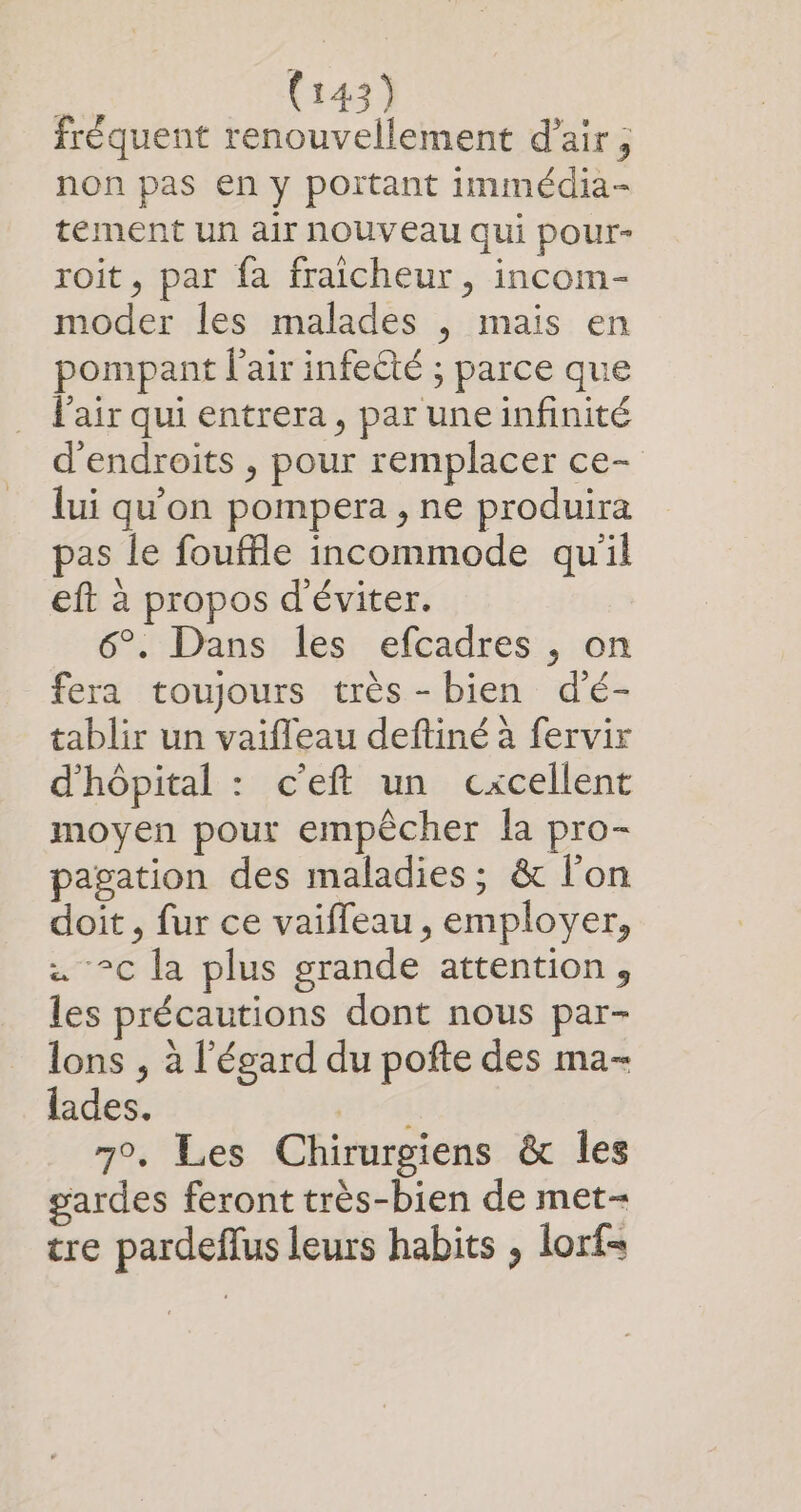 fréquent renouvellement d’air ; non pas en y portant immédia- tement un air nouveau qui pour- roit, par fa fraicheur, incom- moder les malades , mais en pompant l'air infeété ; parce que l'air qui entrera, par une infinité d'endroits , pour remplacer ce- lui qu’on pompera , ne produira pas le fouffle incommode qu'il eft à propos d'éviter. 6°. Dans les efcadres , on fera toujours très -bien d'é- tablir un vaifleau deftiné à fervir d'hôpital : c’eft un cxcellent moyen pour empêcher la pro- pagation des maladies; &amp; l'on doit , fur ce vaiffeau, employer, . °c la plus grande attention, les précautions dont nous par- lons , à l'égard du pofte des ma- lades. DEUST 7°. Les Chirurgiens &amp; les gardes feront très-bien de met- tre pardeffus leurs habits , lorf=