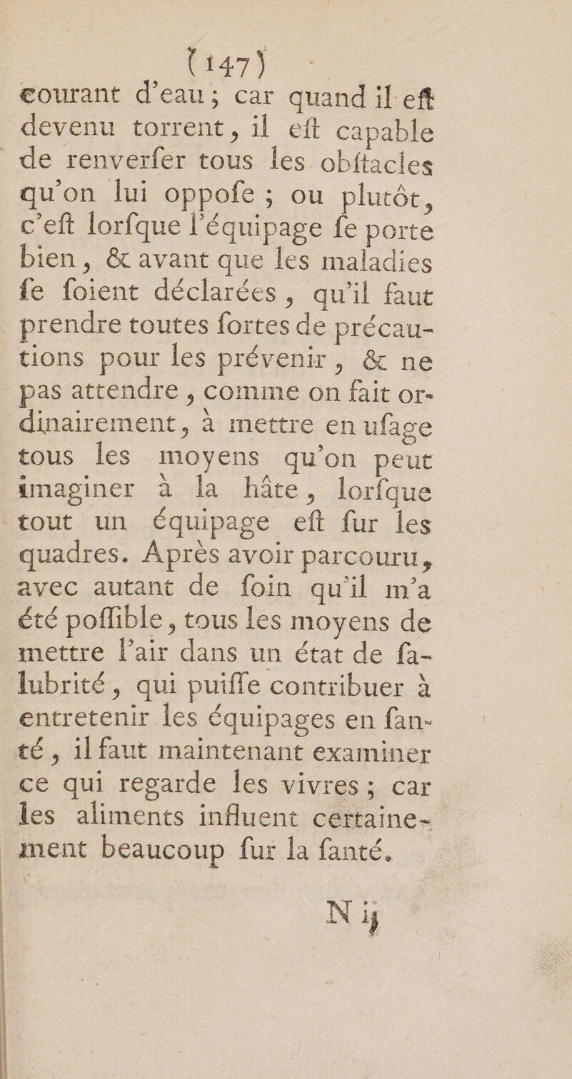 courant d'eau; car quandileft devenu torrent, il eft capable de renverfer tous les obftacles qu'on lui oppofe ; ou plutôt, c'eft lorfque l'équipage fe porte bien, &amp; avant que les maladies fe foient déclarées, qu'il faut prendre toutes fortes de précau- tions pour les prévenir, &amp; ne pas attendre , comme on fait or- dinairement, à mettre en ufage tous les moyens qu’on peut imaginer à la hâte, lorfque tout un équipage eft fur les quadres. Après avoir parcouru, avec autant de foin qu'il m'a été poflible , tous les moyens de mettre l'air dans un état de fa- lubrité, qui puiffe contribuer à entretenir les équipages en fan- té, il faut maintenant examiner ce qui regarde les vivres; car les aliments influent certaine- _Anent beaucoup fur la fanté. N jy