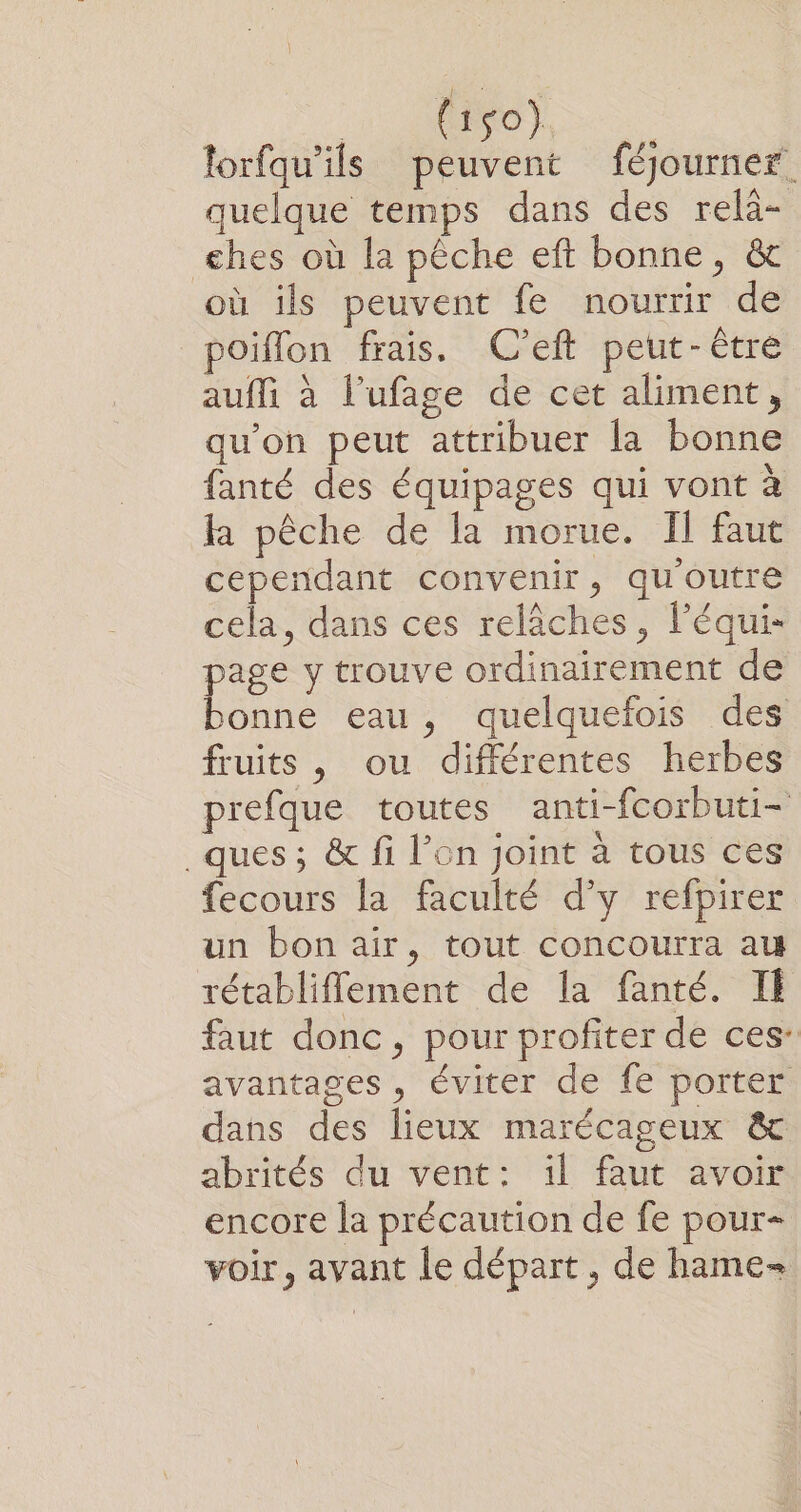 lorfqu’ils peuvent féjourner quelque temps dans des relà- ehes où la pêche eft bonne, &amp;t où ils peuvent fe nourrir de poiflon frais. (C’eft peut-être auffi à l’ufage de cet aliment, qu’on peut attribuer la bonne fanté des équipages qui vont à la pêche de la morue. Il faut cependant convenir, qu'outre cela, dans ces relâches, l’équi- page y trouve ordinairement de bonne eau, quelquefois des fruits , ou différentes herbes prefque toutes anti-fcorbuti- ques; &amp; fi l’on joint à tous ces fecours la faculté d'y refpirer un bon air, tout concourra au rétabliflement de la fanté. IE faut donc, pour profiter de ces: avantages , éviter de fe porter dans des lieux marécageux &amp; abrités du vent: il faut avoir encore la précaution de fe pour- voir, avant le départ, de hame=