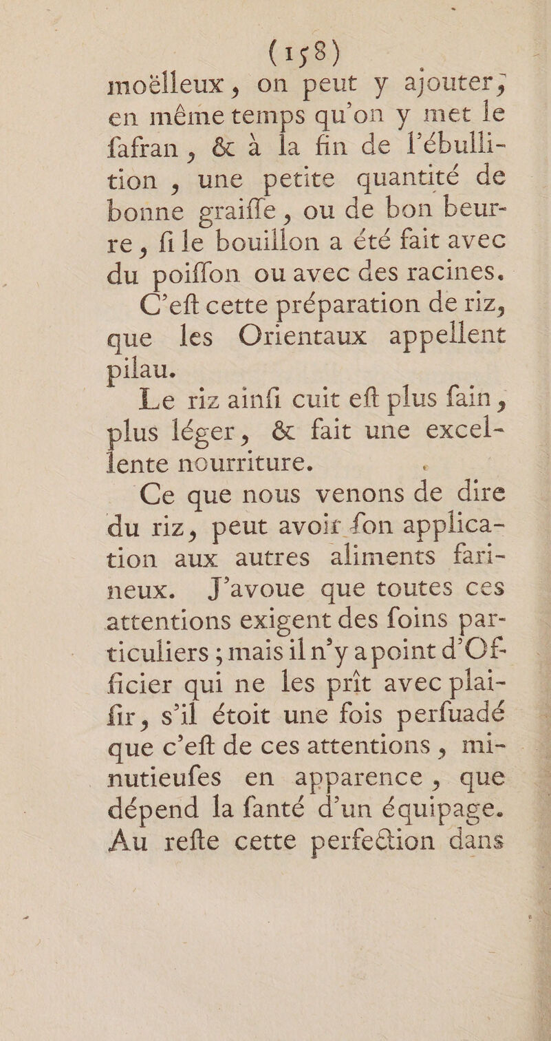 moëlleux , on peut y ajouter, en même temps qu'on y met le fafran, &amp; à la fin de l’ébulli- tion , une petite quantité de bonne graifle , ou de bon beur- re , file bouillon a été fait avec du poifflon ou avec des racines. C’eft cette préparation de riz, que les Orientaux appellent pilau. Le riz ainfi cuit eft plus fain, plus léger, &amp; fait une excel- lente nourriture. Ce que nous venons de dire du riz, peut avoir fon applica- tion aux autres aliments fari- neux. J'avoue que toutes ces attentions exigent des foins par- ticuliers ;maisiln’y a point d'Of- ficier qui ne les prit avec plai- fir, s’il étoit une fois perfuadé que c’eft de ces attentions, mi- nutieufes en apparence, que dépend Îa fanté d’un équipage. Au refte cette perfection dans