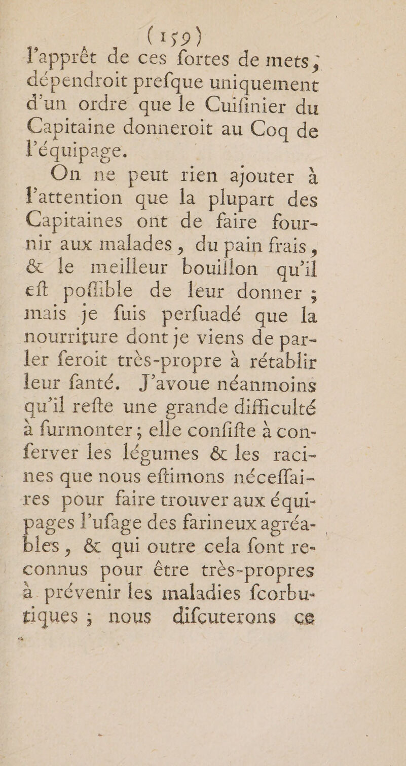 l'apprèt de ces fortes de mets ; dépendroit prefque uniquement d'un ordre que le Cuifinier du Capitaine donneroit au Coq de l'équipage. | On ne peut rien ajouter À Vattention que la plupart des Capitaines ont de faire four- nir aux malades , du pain frais, &amp; le meilleur bouillon quil eft poflible de leur donner ; mais Je fuis perfuadé que la nourriture dont Je viens de par- ler feroit très-propre à rétablir leur fanté. J'avoue néanmoins qu'il refte une grande difficulté à furmonter ; elle confifte à con- ferver les lécumes &amp; les raci- nes que nous eftimons néceffai- res pour faire trouver aux équi- pages l’ufage des farineux agréa- bles, &amp; qui outre cela font re- connus pour être très-propres à prévenir les maladies fcorbu- tiques ; nous difcuterons ce à