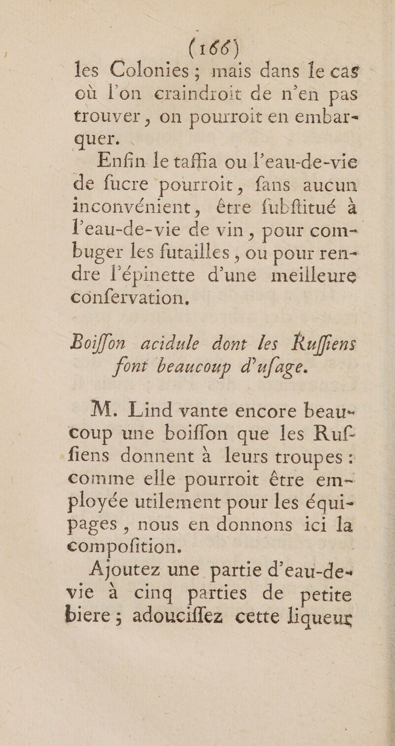 les Colonies ; mais dans Îe cas où l'on eraindroit de n’en pas trouver, on pourroit en embar- quer. . Enfin le tafa ou l’eau-de-vie de fucre pourroit, fans aucun inconvénient, être {ubftitué à l'eau-de-vie de vin, pour com- buger les futailles , ou pour ren- dre l'épinette d’une meilleure confervation, Boiflon acidule dont les Ruffiens font beaucoup d'ufage. M. Lind vante encore beau- coup une boiflon que les Ruf- fiens donnent à leurs troupes : comme elle pourroit être em- ployée utilement pour Les équi- pages , nous en donnons ici la compofition. | Ajoutez une partie d’eau-de« vie à cinq parties de petite biere ; adouciflez cette liqueur