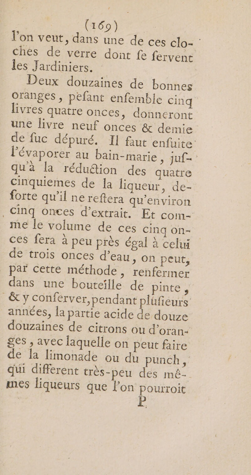 l’on veut, dans une de ces clo- : chés de verre dont fe fervent les Jardiniers. Deux douzaines de bonnes oranges , pefant enfemble cinq livres quatre onces, donneront une livre neuf onces &amp; demie de fuc dépuré. Il faut enfuite l'évaporer au bain-marie , juf= qu'à la réduétion des quatre Cinquiemes de la liqueur, de- forte qu’il ne reftera qu'environ , Cinq Oonces d'extrait. Et com- me le volume de ces Cinq on- ces fera à peu près égal à celui € trois onces d’eau, on peut, par cette méthode, renfermer dans une bouteille de pinte , &amp; y conférver,pendant plüfieurs années, la partie acide de douze douzaines de citrons ou d’oran- ges , avec laquelle on peut faire de la limonade ou du punch, qui different très-peu des mé- mes liqueurs que l’on pourroit