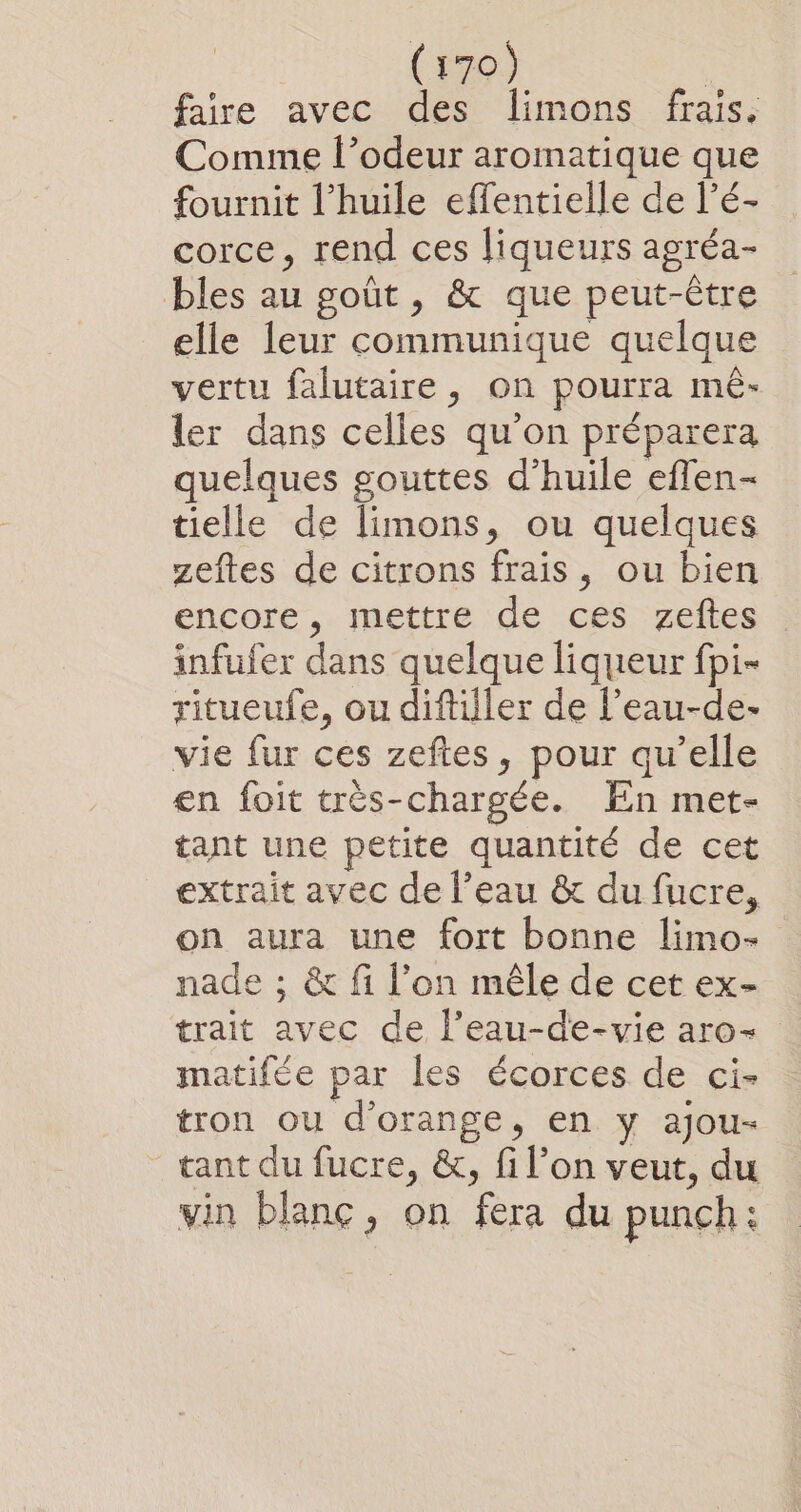 faire avec des limons frais, Comme l’odeur aromatique que fournit l'huile effentielle de l’é- corce, rend ces liqueurs agréa- bles au goût, &amp; que peut-être elle leur communique quelque vertu falutaire, on pourra mê- ler dans celles qu’on préparera quelques gouttes d'huile eflen- tielle de limons, ou quelques zeftes de citrons frais, ou bien encore, mettre de ces zeftes infufer dans quelque liqueur fpi- ritueufe, ou diftiller de l’eau-de- vie fur ces zeftes, pour qu’elle en foit très-chargée. En met- tant une petite quantité de cet extrait avec de l’eau &amp; du fucre, on aura une fort bonne limo- nade ; &amp; fi l’on mêle de cet ex- trait avec de l’eau-de-vie aro- matifée par les écorces de ci- tron ou d'orange, en y ajou- tant du fucre, &amp;, fi l’on veut, du vin blanc, on fera du punch: