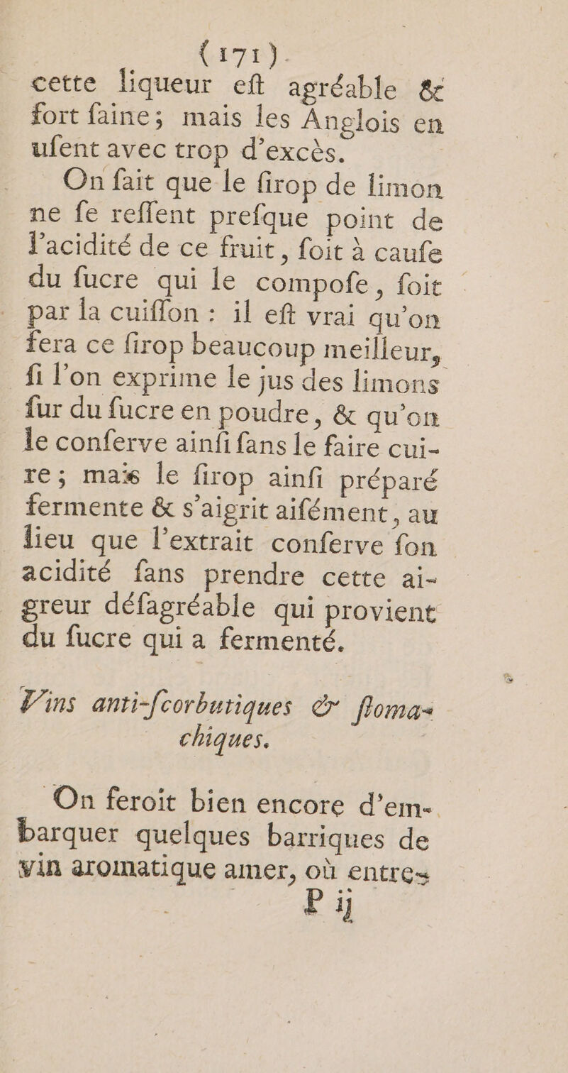 cette liqueur eft agréable &amp; fort faine; mais les Anglois en ufent avec trop d’excès. | On fait que le firop de limon ne fe reffent prefque point de l'acidité de ce fruit, foit à caufe du fucre qui le compofe, foit par la cuiflon : il eft vrai qu’on fera ce firop beaucoup meilleur, fi l’on exprime le jus des limons fur du fucre en poudre, &amp; qu'on le conferve ainfi fans le faire cui- re; mas le firop ainfi préparé fermente &amp; s’aigrit aifément , au lieu que l’extrait conferve fon acidité fans prendre cette ai- greur défagréable qui provient du fucre qui a fermenté. Vins anti-fcorbutiques © floma- chiques. On feroit bien encore d’em- barquer quelques barriques de vin aromatique amer, où entres Pi