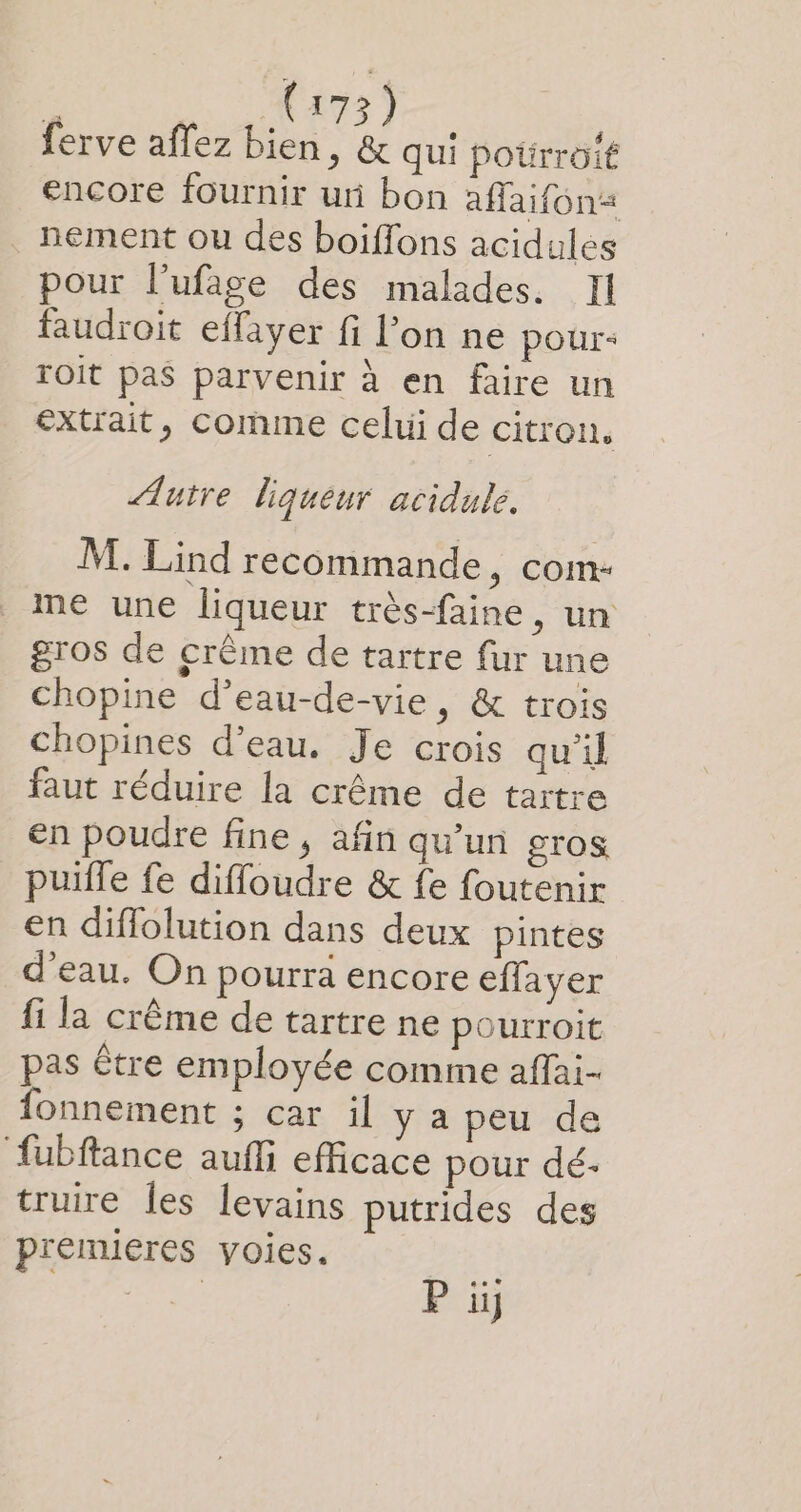 F M Vars) ferve affez bien, &amp; qui poürroit encore fournir ur bon affaifon« . nement ou des boiffons acidules pour l’ufage des malades. Il faudroit effayer fi l’on ne pour- roit pas parvenir à en faire un extrait, comme celui de citron. Autre liqueur acidulé. M. Lind recommande, com- me une liqueur très-faine, un gros de crême de tartre fur une chopine d’eau-de-vie, &amp; trois chopines d’eau. Je crois qu’il faut réduire la crême de tartre en poudre fine, afin qu’un STOS puifle fe diffoudre &amp; fe foutenir en diffolution dans deux pintes d’eau. On pourra encore effayer fi la crême de tartre ne pourroit pas être employée comme affai- fonnement ; car il y a peu de ‘fubftance aufli efficace pour dé- truire les levains putrides des premieres voies.