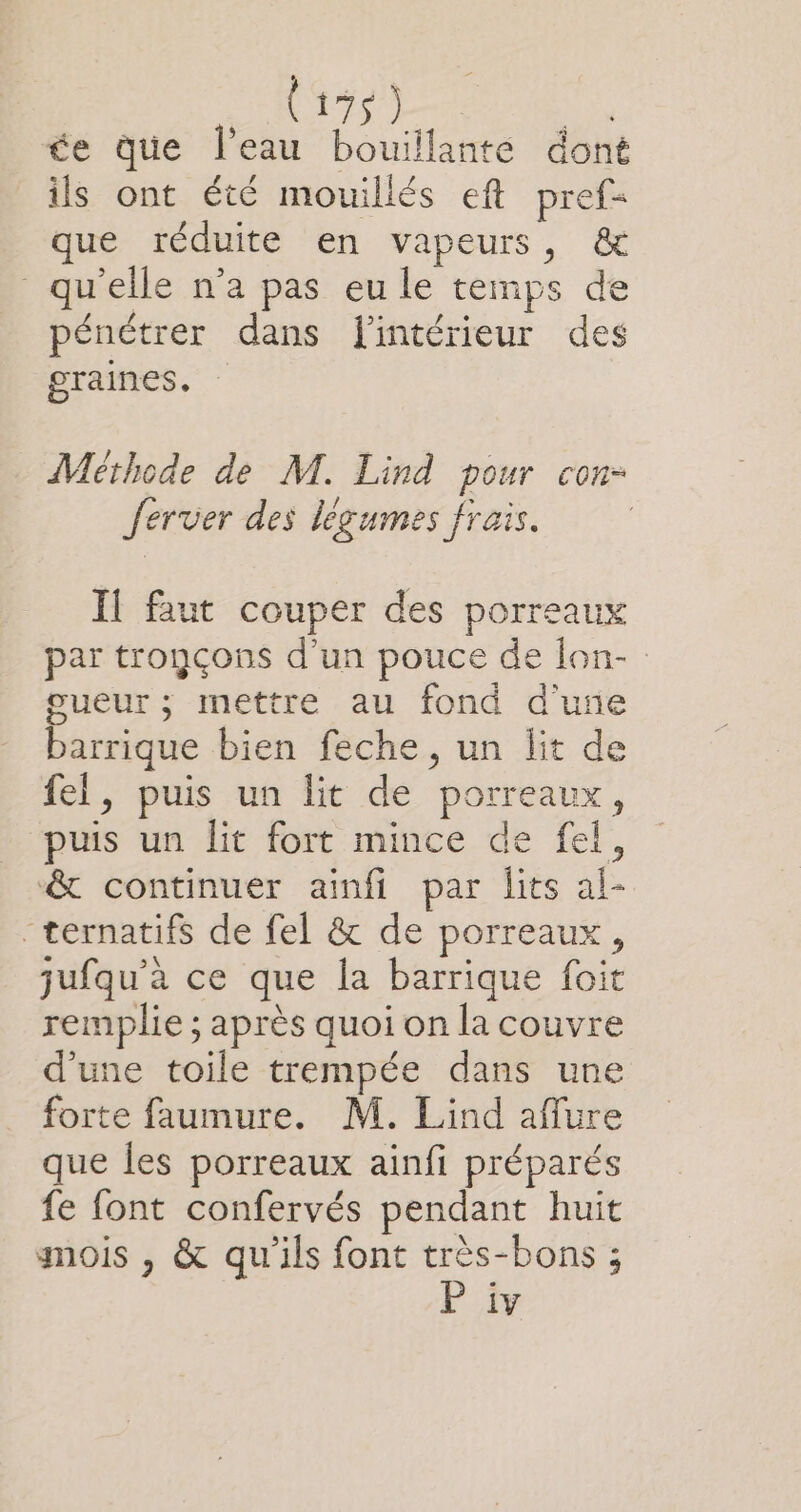 NÉE MN de que l’eau bouillante dont ils ont été mouillés eft pref= que réduite en vapeurs, &amp; qu'elle n’a pas eu le temps de pénétrer dans l'intérieur des graines, Méthode de M. Lind pour con- Jerver des légumes frais. Il faut couper des porreaux par tronçons d'un pouce de lon- gueur ; mettre au fond d'une barrique bien feche, un lit de fel, puis un lit de porreaux, puis un lit fort mince de fel, &amp; continuer ainfi par lits al- “ternatifs de fel &amp; de porreaux, jufqu’à ce que la barrique foit remplie ; après quoi on la couvre d’une toile trempée dans une forte faumure. M. Lind affure que les porreaux ainfi préparés fe font confervés pendant huit mois , &amp; qu'ils font très-bons ;