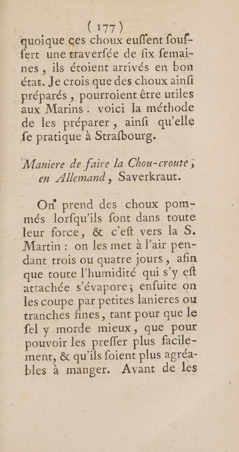 quoique ces choux euffent fouf- fert une traverfée de fix femai- nes , ils étoient arrivés en bon état. Je crois que des choux ainfi préparés , pourroient être utiles aux Marins: voici la méthode de les préparer, ainfi qu'elle fe pratique à Strafbourg. Maniere de faire la Chou-croute ; en Allemand, Saverkraut. On prend des choux pom- més lorfqu'ils font dans toute leur force, &amp; c’eft vers la S. Martin : on les met à l’air pen- dant trois ou quatre jours, afin que toute l'humidité qui s’y ef attachée s’évapore; enfuite on les coupe par petites lanieres ou tranches fines, tant pour que le fel y morde mieux, que pour pouvoir les preffer plus facile- ment, &amp; qu'ils foient plus agréa- bles à manger. Avant de les