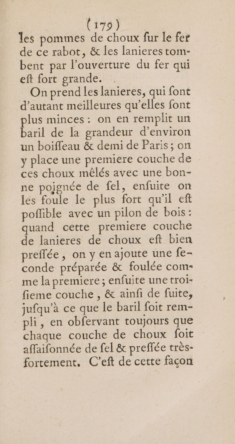 les pommes de choux fur le fer de ce rabot, &amp; les lanieres tom- bent par l'ouverture du fer qui eft fort grande. On prend les lanieres, qui font d'autant meilleures qu’elles font plus minces: on en remplit un baril de Îa grandeur d’environ un boiffeau &amp; demi de Paris; on y place une premiere couche de ces choux mêlés avec une bon- ne poignée de fel, enfuite on les foule le plus fort qu'il eft poffible avec un pilon de bois: quand cette premiere couche de lanieres de choux eft bien preffée, on y en ajoute une fe- conde préparée &amp; foulée com- me la premiere ; enfuite une troi- fieme couche , &amp; ainfi de fuite, jufqu’à ce que le baril foit rem- pli, en obfervant toujours que chaque couche de choux foit affaifonnée de fel &amp; preffée très- fortement, C'eft de cette façon