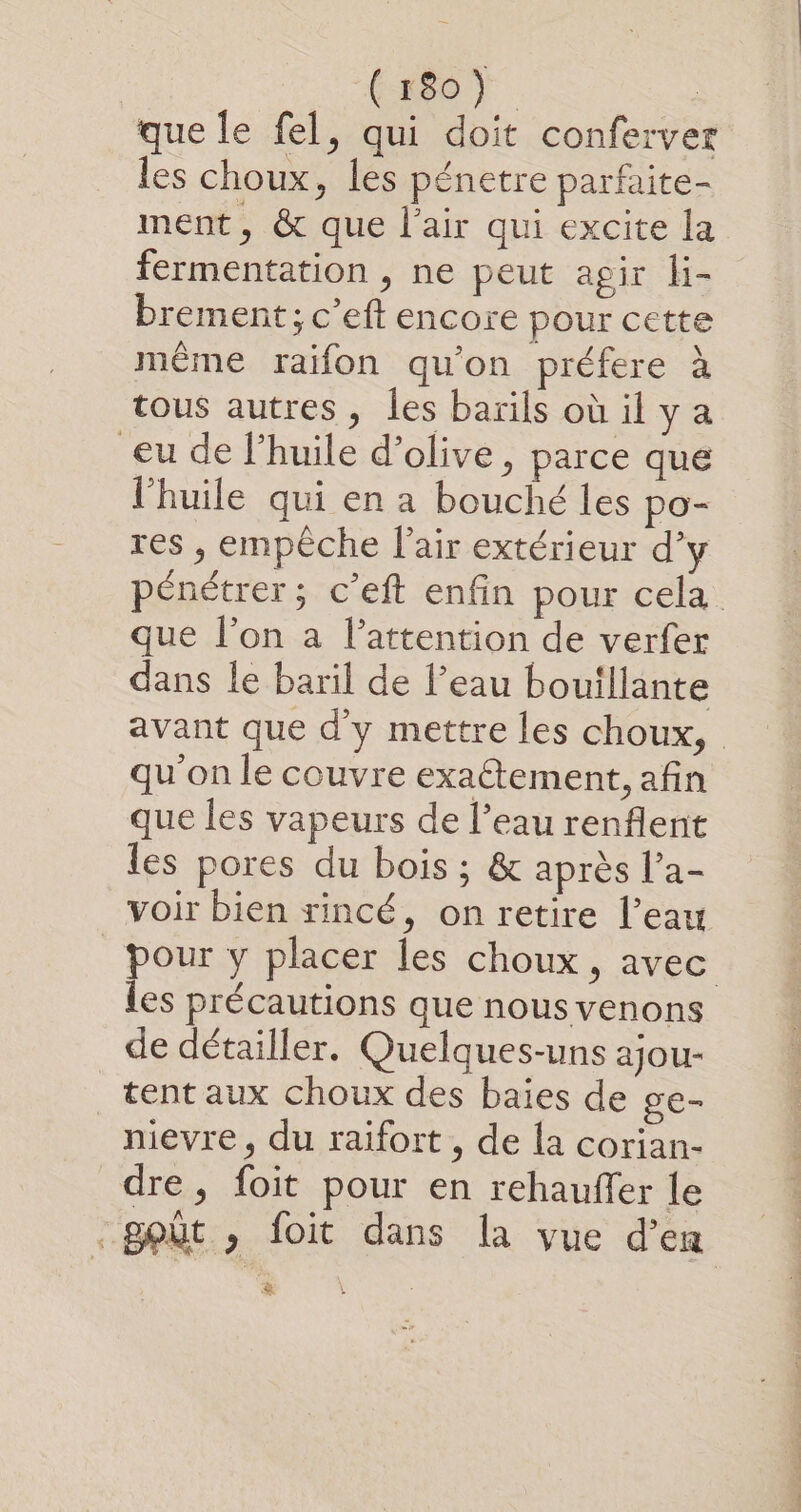 (so). | que le fel, qui doit conferver les choux, les pénetre parfaite- ment, &amp; que l’air qui excite la fermentation , ne peut agir li- brement; c’eft encore pour cette même raifon qu'on préfere à tous autres, les barils oùilya eu de l'huile d'olive, parce que l'huile qui en a bouché les po- res , empèche l'air extérieur d’y pénétrer; c’eft enfin pour cela que l’on a l'attention de verfer dans le baril de l’eau bouillante avant que d'y mettre les choux, qu'on le couvre exatement, afin que les vapeurs de l’eau renflent les pores du bois ; &amp; après l’a- voir bien rincé, on retire l’eau pour y placer les choux, avec les précautions que nous venons de détailler. Quelques-uns ajou- tent aux choux des baies de ge- nievre, du raifort , de la corian- dre, foit pour en rehauffer le _goùt , foit dans la vue d’en &amp;