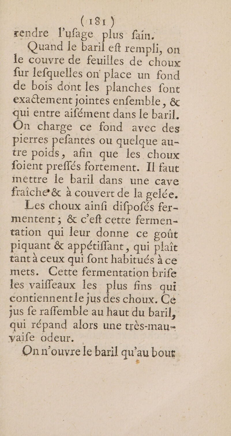 rendre l’ufage plus fain. Quand le baril eft rempli, on le couvre de feuilles de choux fur lefquelles on place un fond de bois dont les planches font exactement jointes enfemble, &amp; qui entre aifément dans le baril. On charge ce fond avec des pierres pefantes ou quelque au- tre poids, afin que les choux foient preffés fortement. Il faut mettre le baril dans une cave fraiche &amp; à couvert de la gelée. Les choux ainfi difpofés fer- mentent ; &amp; c’eft cette fermen- tation qui leur donne ce goût piquant &amp; appétiflant, qui plait tant à ceux qui font habitués à ce mets. Cette fermentation brife les vaifleaux les plus fins qui contiennent le jus des choux. Ce jus fe raffemble au haut du baril, qui répand alors une très-mau- vaife odeur. Onn'ouvre le baril qu'au bout