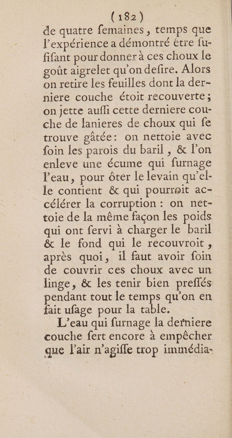 de quatre femaines , temps que l'expérience a démontré être fu- fifant pour donner à ces choux le goût aigrelet qu'on defire. Alors on retire les feuilles dont la der- niere couche étoit recouverte; on jette aufli cette derniere cou- che de lanieres de choux qui fe trouve gatée: on nettoie avec foin les parois du baril , &amp; l'on enleve une écume qui furnage l’eau, pour ôter le levain qu’el- le contient &amp; qui pourrait ac- célérer la corruption : on net- toie de la même façon les poids qui ont fervi à charger le baril &amp; le fond qui le recouvroit, après quoi, il faut avoir foin de couvrir ces choux avec un linge, &amp; les tenir bien preflés pendant tout le temps qu’on en fait ufage pour la table. L'eau qui furnage la derniere couche fert encore à empêcher que l'air n’agifle trop immédia-