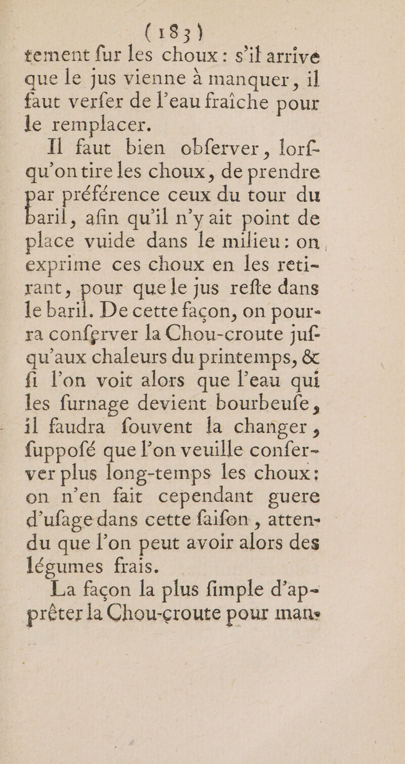 tement fur les choux: s’il arrive que le jus vienne à manquer, il faut verfer de l’eau fraîche pour le remplacer. Il faut bien obferver, lorf- qu'ontire les choux, de prendre ar préférence ceux du tour du Earl , afin qu'il n’y ait point de place vuide dans le milieu: on. exprime ces choux en les reti- rant, pour que le jus refte dans le baril. De cette façon, on pour- ra confgrver la Chou-croute juf- qu'aux chaleurs du printemps, &amp; fi l’on voit alors que l’eau qui les furnage devient bourbeufe, il faudra fouvent la changer, fuppofé que l’on veuille confer- ver plus long-temps les choux: on n’en fait cependant guere d’ufage dans cette faifon , atten- du que l’on peut avoir alors des légumes frais. La façon la plus fimple d’ap- prêter la Chou-çcroute pour mans