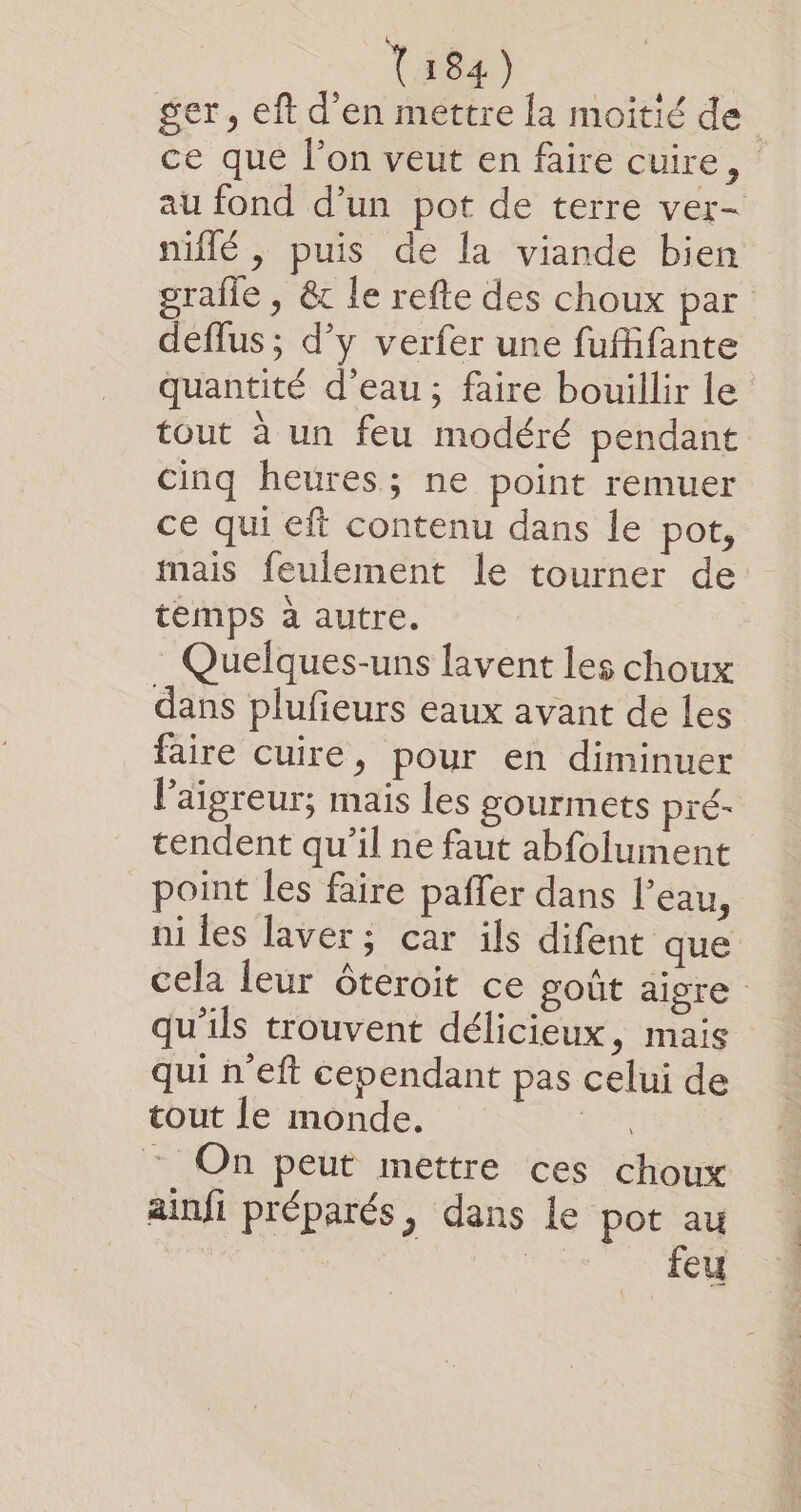 ger, eft d’en mettre la moitié de ce que l’on veut en faire cuire, au fond d’un pot de terre ver- niflé , puis de la viande bien graile , &amp; le refte des choux par deflus ; d’y verfer une fufifante quantité d'eau; faire bouillir le tout à un feu modéré pendant cinq heures; ne point remuer ce qui eft contenu dans le pot, mais feulement le tourner de temps à autre. Quelques-uns lavent les choux dans plufeurs eaux avant de les faire cuire, pour en diminuer l’aigreur; mais les gourmets pré- tendent qu’il ne faut abfolument point les faire pañer dans l’eau, ni les laver; car ils difent que cela leur ôteroit ce goût aigre qu'ils trouvent délicieux, mais qui n'eft cependant pas celui de tout le monde. a : On peut mettre ces choux ainfi préparés, dans le pot au feu