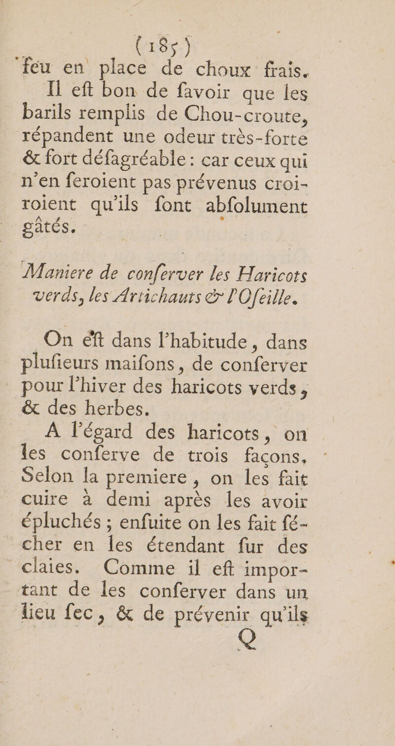 ‘feu en place de choux frais, Il eft bon de favoir que les barils remplis de Chou-croute, répandent une odeur très-forte &amp; fort défagréable : car ceux qui n'en feroient pas prévenus croi- roient qu'ils font abfolument pâtés. Maniere de conferver les Haricots verds, les Arrichauts &amp; POfeille. On éft dans l’habitude , dans plufieurs maifons, de conferver pour l'hiver des haricots verds, &amp; des herbes. À légard des haricots, on les conferve de trois façons. Selon la premiere, on les fait cuire à demi après les avoir épluchés ; enfuite on les fait fé- cher en les étendant fur des claies. Comme il eft impor- tant de les conferver dans un lieu fec, &amp; de prévenir qu'ils | Q