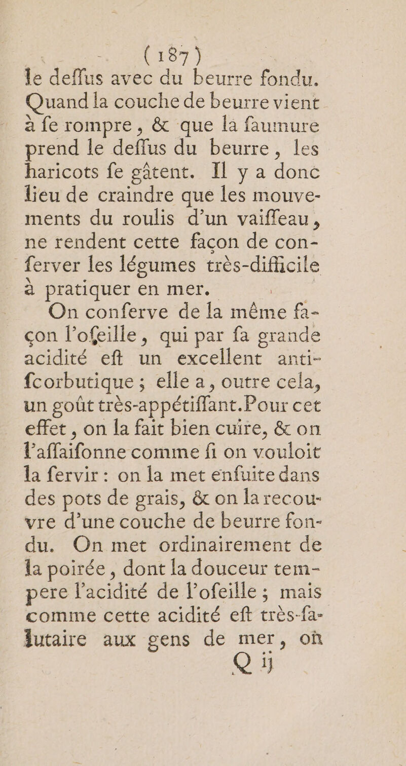 le deflus avec du beurre fondu. Quand la couche de beurre vient à fe rompre , &amp; que la faumure prend le deflus du beurre, les haricots fe gâtent. Il y a donc lieu de craindre que les mouve- ments du roulis d’un vaifleau, ne rendent cette facon de con- ferver les légumes très-dificile à pratiquer en mer. EE On conferve de la même f2- çon l’ofeille, qui par fa grande acidité eft un excellent anti- fcorbutique ; elle a, outre cela, un goût très-appétiffant.Pour cet effet , on la fait bien cuire, &amp; on l’affaifonne comme fi on vouloit la fervir : on la met enfuite dans des pots de graïs, &amp; on la recou- vre d’une couche de beurre fon- du. On met ordinairement de la poirée , dont la douceur tem- pere l'acidité de l’ofeille ; mais comme cette acidité eft très-fa- lutaire aux gens de mer, où Q 1