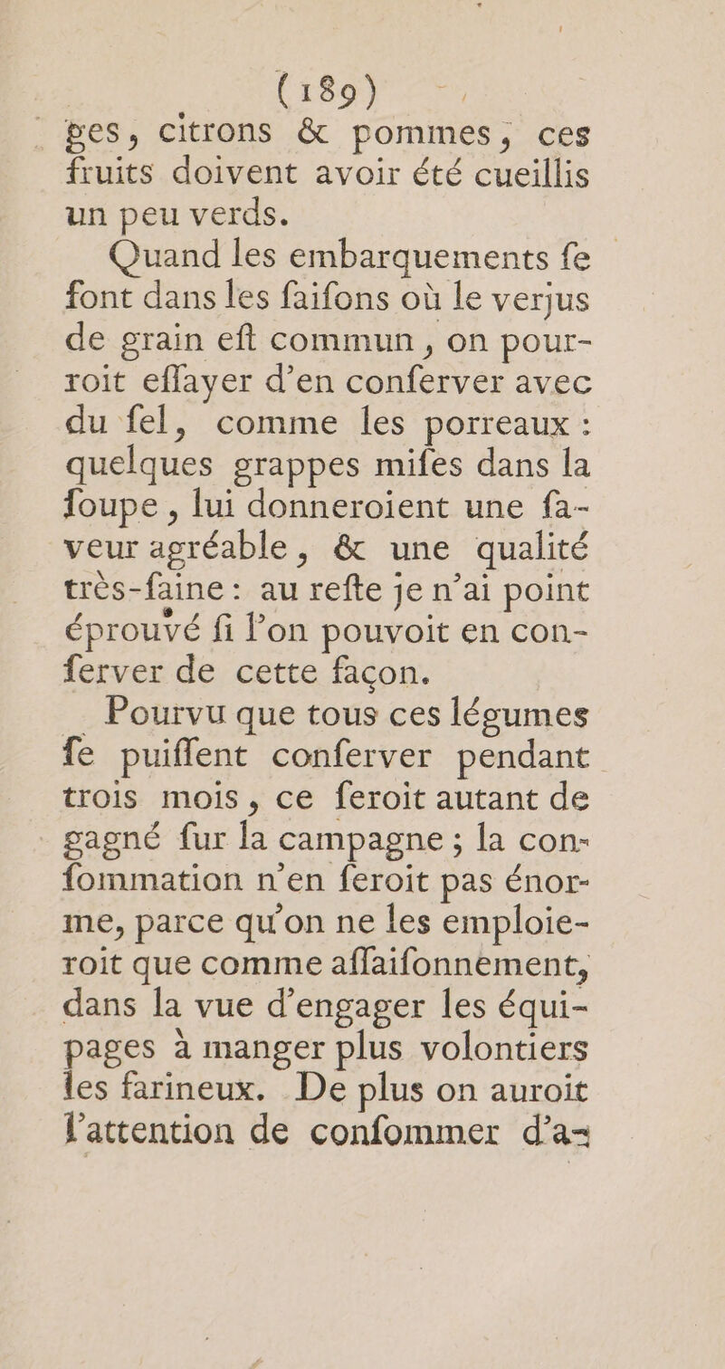 ges, citrons &amp; pommes, ces fruits doivent avoir été cueillis un peu verds. Quand les embarquements fe font dans les faifons où le verjus de grain eft commun, on pour- roit eflayer d’en conferver avec du fel, comme les porreaux : quelques grappes mifes dans la foupe , lui donneroient une fa- veur agréable, &amp; une qualité très-faine : au refte je n’ai point éprouvé fi l’on pouvoit en con- ferver de cette façon. _ Pourvu que tous ces lésumes fe puiflent conferver pendant trois mois, ce feroit autant de gagné fur la campagne ; la con: fommation n'en feroit pas énor- me, parce qu'on ne les emploie- roit que comme affaifonnement, dans Ja vue d'engager les équi- pages à manger plus volontiers les farineux. De plus on auroït l'attention de confommer d’a-