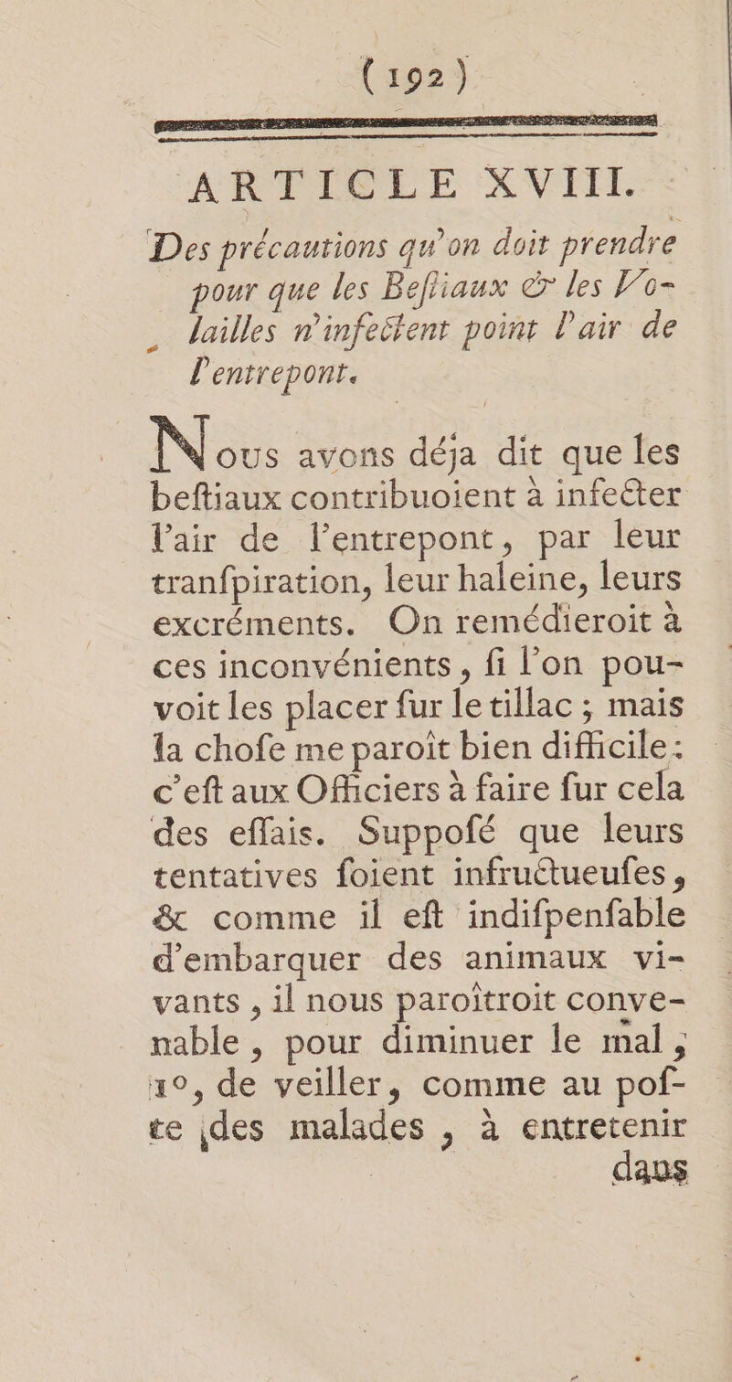 (92) eee APP AS LE ‘XV FE. Des précautions qu'on doit prendre pour que les Befliaux € les Fo- lailles ninfeitent point l'air de lentrepont. Nous avons déja dit que les beftiaux contribuoient à infecter l'air de lentrepont, par lèur tranfpiration, leur haleine, leurs excréments. On remédieroit à ces inconvénients, fi l’on pou- voit les placer fur letillac ; mais la chofe me paroït bien difficile: c’eft aux Officiers à faire fur cela des effais. Suppofé que leurs tentatives foient infruétueufes, &amp; comme il eft indifpenfable d'embarquer des animaux vi- vants , il nous paroïtroit conve- nable , pour diminuer le mal, 1°, de veiller, comme au pof- te des malades , à entretenir M daus