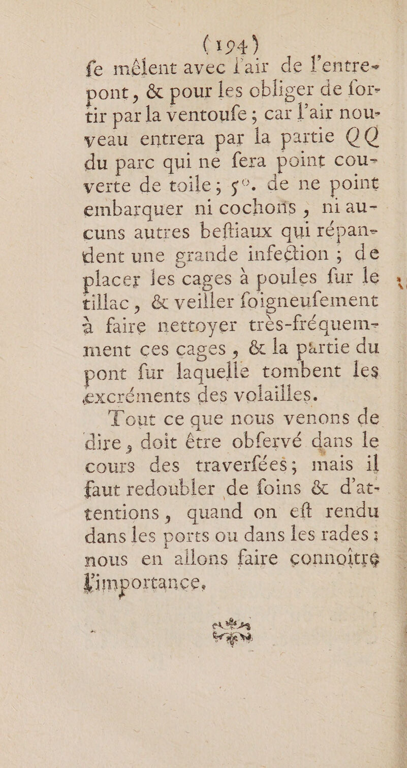 fe môûlent avec l'air de l'entre- pont, &amp; pour les obliger de for- tir par la ventoufe ; car l'air nou- veau entrera par la partie 0 Q du parc qui ne fera point cou- verte de toile; $°. de ne point embarquer ni cochoïs , niau- cuns autres beftiaux qui répan- dent une grande infection ; de placer les cages à poules fur le tillac, &amp; veiller foigneufement à faire nettoyer très-fréquem- ment ces cages , &amp; la partie du pont fur laquelle tombent les excréments des volailles. dire, doit être obfervé dans le cours des traverfées; mais il faut redoubler de foins &amp; d’at- tentions, quand on eft rendu dans les ports ou dans les rades ; nous en ailons faire connoitré Vimportance, EE S4