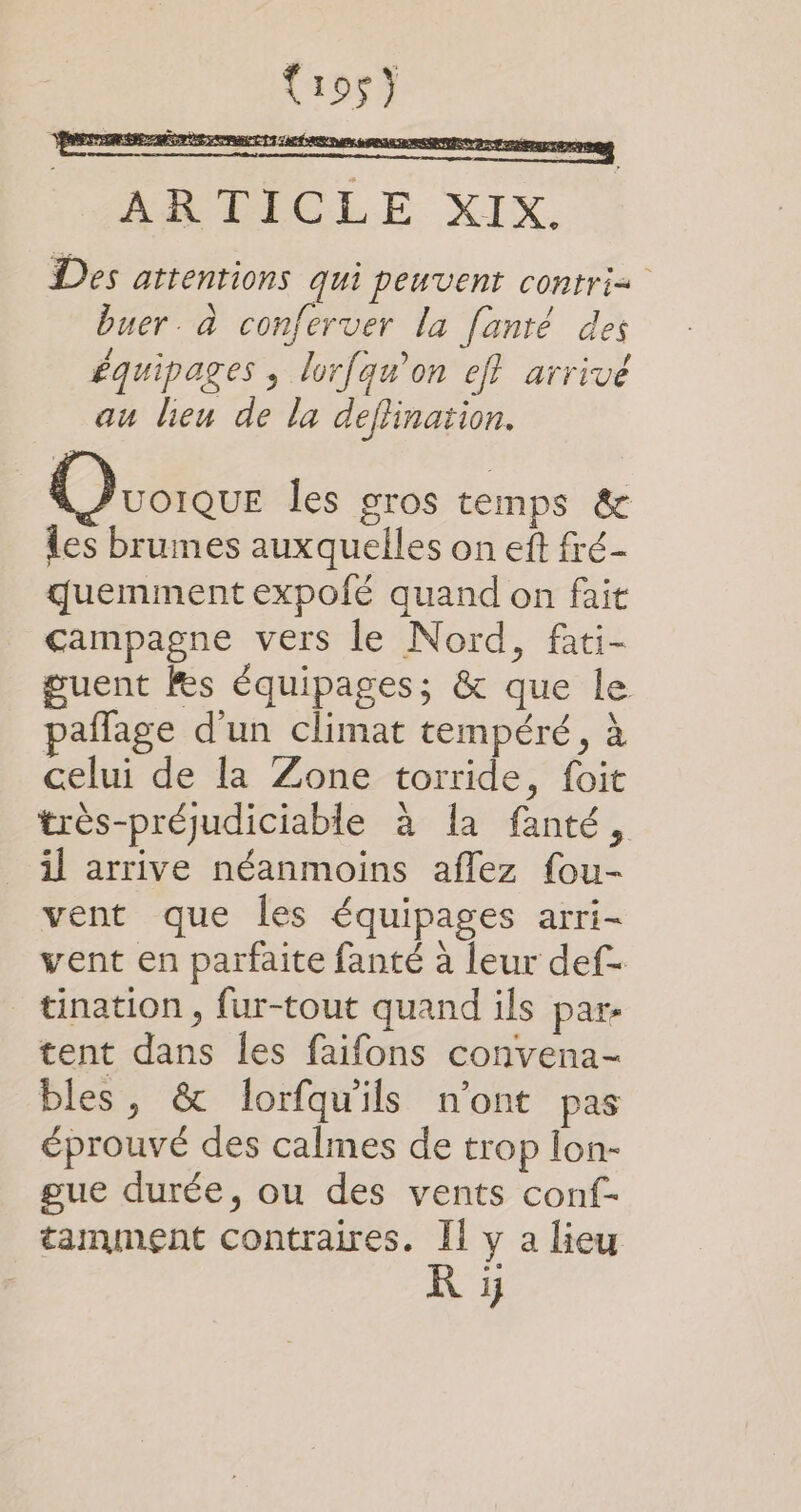 Cros) LR FT Ps st AE des De à 1€ 9 M ARTICLE XIX. Des attentions qui peuvent contri= buer. à conferver la fanté des équipages ; lorfqu'on eff arrivé au lieu de la deflination. ÉRTRÉESETEEN Ovoiaur les gros temps &amp; les brumes auxquelles on ef fré- quemment expofé quand on fait campagne vers le Nord, fati- guent Fes équipages; &amp; que le paflage d'un climat tempéré, à celui de la Zone torride, foit très-préjudiciable à la fanté, il arrive néanmoins aflez fou- vent que les équipages arri- vent en parfaite fanté à leur def- tination , fur-tout quand ils par: tent dans les faifons convena- bles, &amp; lorfqu'ils n'ont pas éprouvé des calmes de trop lon- gue durée, ou des vents conf- tamment contraires. Ii y a lieu KR ÿ