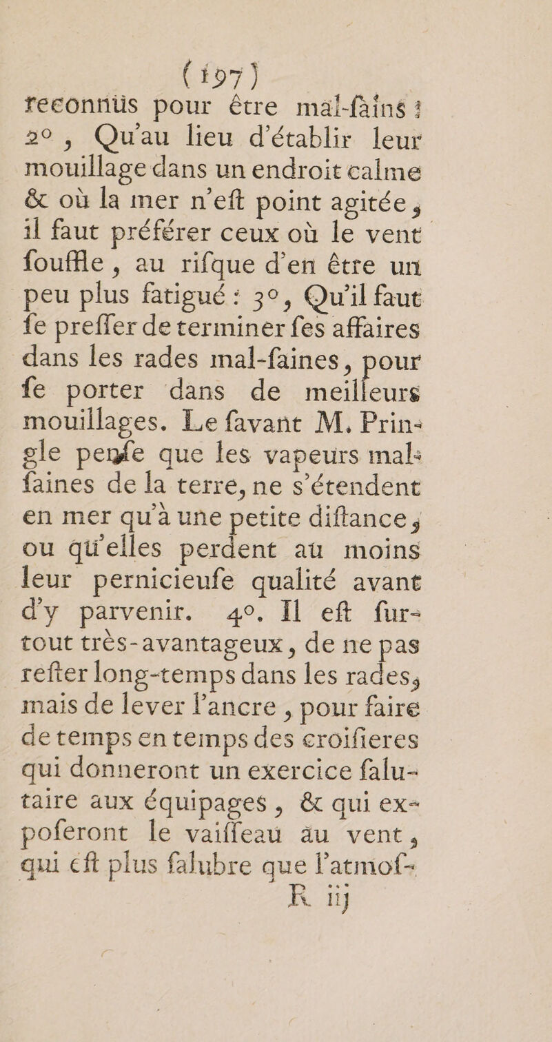 reconnüs pour être maäl-fains : 20 , Quau lieu d'établir leur mouillage dans un endroit calme &amp; où la mer n’eft point agitée, il faut préférer ceux où le vent foufle , au rifque d'en être un peu plus fatigué : 3°, Qu'il faut fe preffer de terminer fes affaires dans les rades mal-faines, pour fe porter dans de meilleurs mouillages. Le favant M. Prin: gle penfe que les vapeurs mal: faines de la terre, ne s'étendent en mer qu'à une petite diflance; ou quelles perdent aù moins leur pernicieufe qualité avant d'y parvenir. 4°, Il eft fur- tout très-avantageux, de ñne pas refter long-temps dans les rades, mais de lever l'ancre , pour faire de temps en temps des croifieres qui donneront un exercice falu- taire aux équipages, &amp; qui ex- poferont Îe vaiffeau äu vent, qui eft plus falubre que latmof- R iÿ